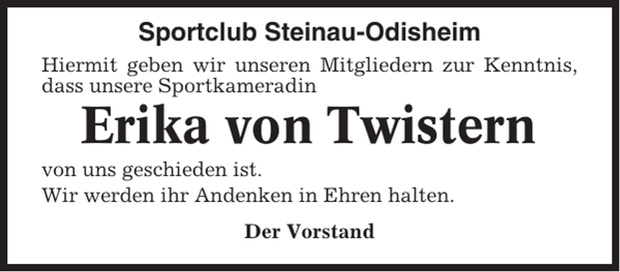 <p>Sportclub Steinau-Odisheim<br />Hiermit geben wir unseren Mitgliedern zur Kenntnis,<br />dass unsere Sportkameradin</p><p>Erika von Twistern<br />von uns geschieden ist.<br />Wir werden ihr Andenken in Ehren halten.<br />Der Vorstand</p>