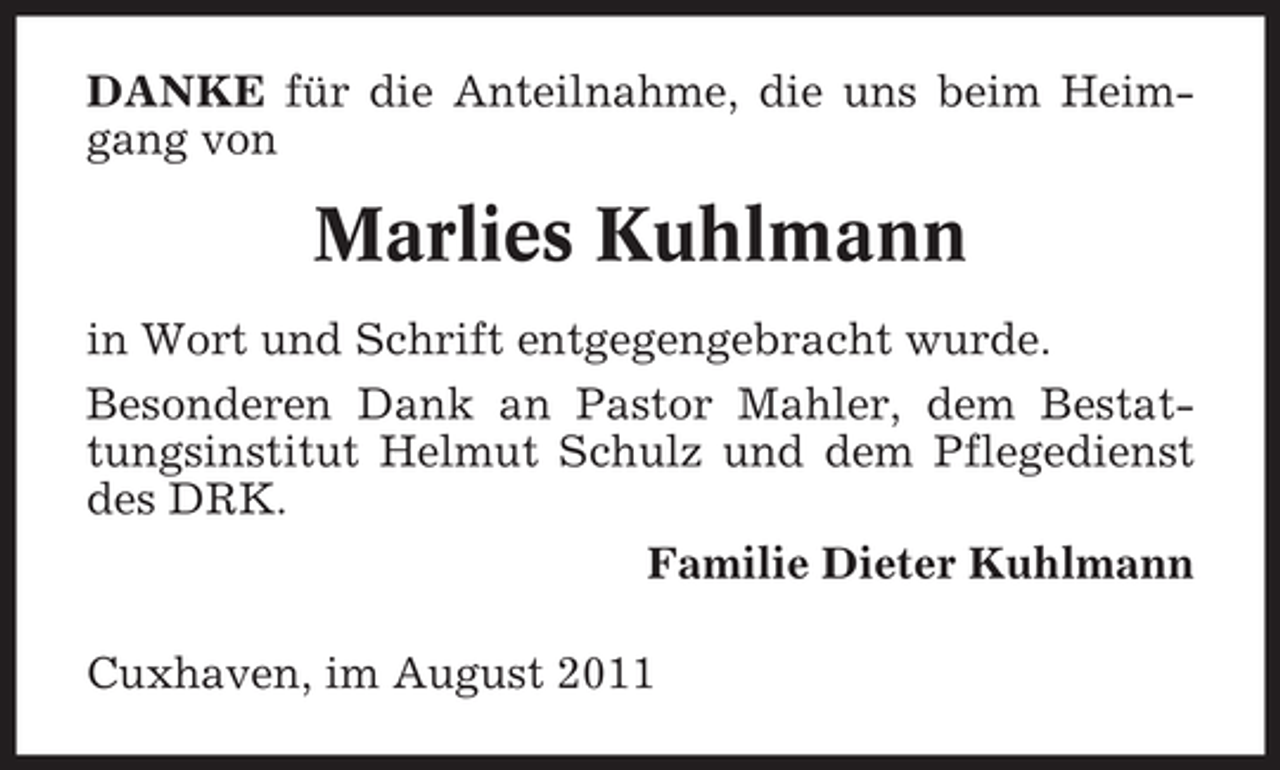 <p>DANKE für die Anteilnahme, die uns beim Heimgang von</p><p>Marlies Kuhlmann<br />in Wort und Schrift entgegengebracht wurde.<br />Besonderen Dank an Pastor Mahler, dem Bestattungsinstitut Helmut Schulz und dem Pflegedienst<br />des DRK.<br />Familie Dieter Kuhlmann<br />Cuxhaven, im August 2011</p>