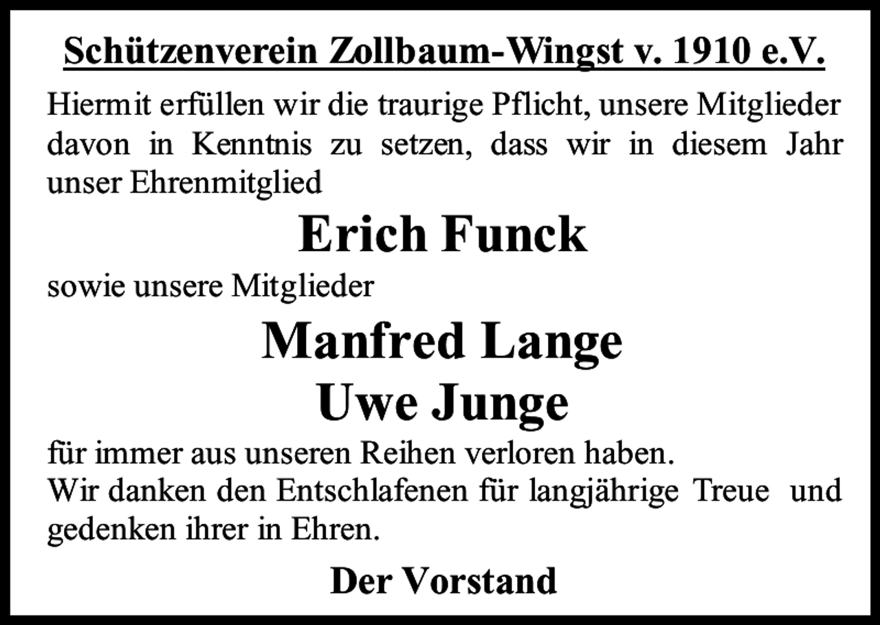 <p>Schützenverein Zollbaum-Wingst v. 1910 e.V.<br />Hiermit erfüllen wir die traurige Pflicht, unsere Mitglieder<br />davon in Kenntnis zu setzen, dass wir in diesem Jahr<br />unser Ehrenmitglied</p><p>Erich Funck</p><p>sowie unsere Mitglieder</p><p>Manfred Lange<br />Uwe Junge</p><p>für immer aus unseren Reihen verloren haben.<br />Wir danken den Entschlafenen für langjährige Treue und<br />gedenken ihrer in Ehren.</p><p>Der Vorstand</p>