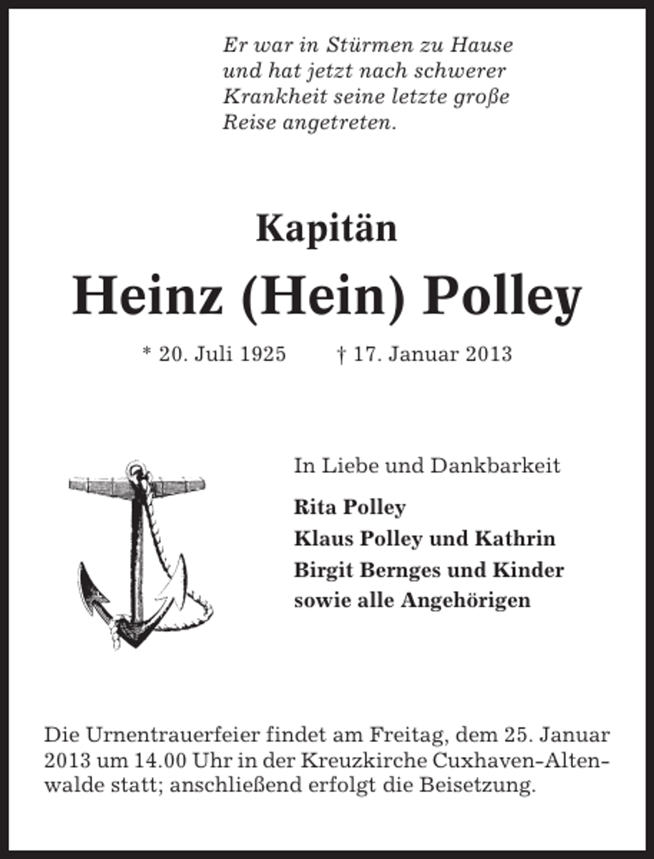 <p>Er war in Stürmen zu Hause<br />und hat jetzt nach schwerer<br />Krankheit seine letzte große<br />Reise angetreten.</p><p>Kapitän</p><p>Heinz (Hein) Polley<br />* 20. Juli 1925</p><p>† 17. Januar 2013</p><p>In Liebe und Dankbarkeit<br />Rita Polley<br />Klaus Polley und Kathrin<br />Birgit Bernges und Kinder<br />sowie alle Angehörigen</p><p>Die Urnentrauerfeier findet am Freitag, dem 25. Januar<br />2013 um 14.00 Uhr in der Kreuzkirche Cuxhaven-Altenwalde statt; anschließend erfolgt die Beisetzung.</p>