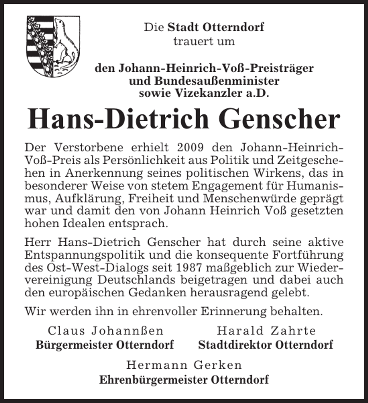 <p>Die Stadt Otterndorf<br />trauert um<br />den Johann-Heinrich-Voß-Preisträger<br />und Bundesaußenminister<br />sowie Vizekanzler a.D.</p><p>Hans-Dietrich Genscher<br />Der Verstorbene erhielt 2009 den Johann-HeinrichVoß-Preis als Persönlichkeit aus Politik und Zeitgeschehen in Anerkennung seines politischen Wirkens, das in<br />besonderer Weise von stetem Engagement für Humanismus, Aufklärung, Freiheit und Menschenwürde geprägt<br />war und damit den von Johann Heinrich Voß gesetzten<br />hohen Idealen entsprach.<br />Herr Hans-Dietrich Genscher hat durch seine aktive<br />Entspannungspolitik und die konsequente Fortführung<br />des Ost-West-Dialogs seit 1987 maßgeblich zur Wiedervereinigung Deutschlands beigetragen und dabei auch<br />den europäischen Gedanken herausragend gelebt.<br />Wir werden ihn in ehrenvoller Erinnerung behalten.<br />Claus Johannßen<br />Bürgermeister Otterndorf</p><p>Harald Zahrte<br />Stadtdirektor Otterndorf</p><p>Hermann Gerken<br />Ehrenbürgermeister Otterndorf</p>