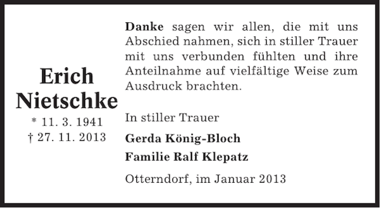 <p>Erich<br />Nietschke<br />* 11. 3. 1941<br />† 27. 11. 2013</p><p>Danke sagen wir allen, die mit uns<br />Abschied nahmen, sich in stiller Trauer<br />mit uns verbunden fühlten und ihre<br />Anteilnahme auf vielfältige Weise zum<br />Ausdruck brachten.<br />In stiller Trauer<br />Gerda König-Bloch<br />Familie Ralf Klepatz<br />Otterndorf, im Januar 2013</p>