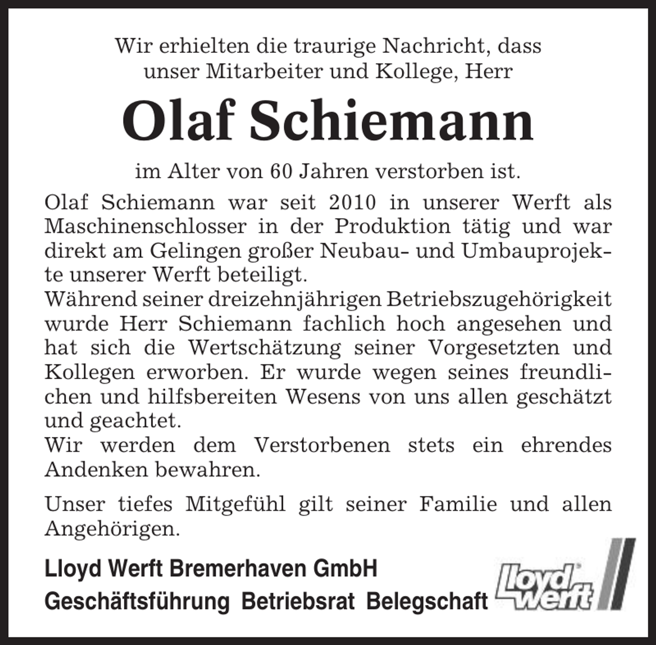 <p>Wir erhielten die traurige Nachricht, dass<br />unser Mitarbeiter und Kollege, Herr</p><p>Olaf Schiemann<br />im Alter von 60 Jahren verstorben ist.<br />Olaf Schiemann war seit 2010 in unserer Werft als<br />Maschinenschlosser in der Produktion tätig und war<br />direkt am Gelingen großer Neubau- und Umbauprojekte unserer Werft beteiligt.<br />Während seiner dreizehnjährigen Betriebszugehörigkeit<br />wurde Herr Schiemann fachlich hoch angesehen und<br />hat sich die Wertschätzung seiner Vorgesetzten und<br />Kollegen erworben. Er wurde wegen seines freundlichen und hilfsbereiten Wesens von uns allen geschätzt<br />und geachtet.<br />Wir werden dem Verstorbenen stets ein ehrendes<br />Andenken bewahren.<br />Unser tiefes Mitgefühl gilt seiner Familie und allen<br />Angehörigen.</p><p>Lloyd Werft Bremerhaven GmbH<br />Geschäftsführung Betriebsrat Belegschaft</p>