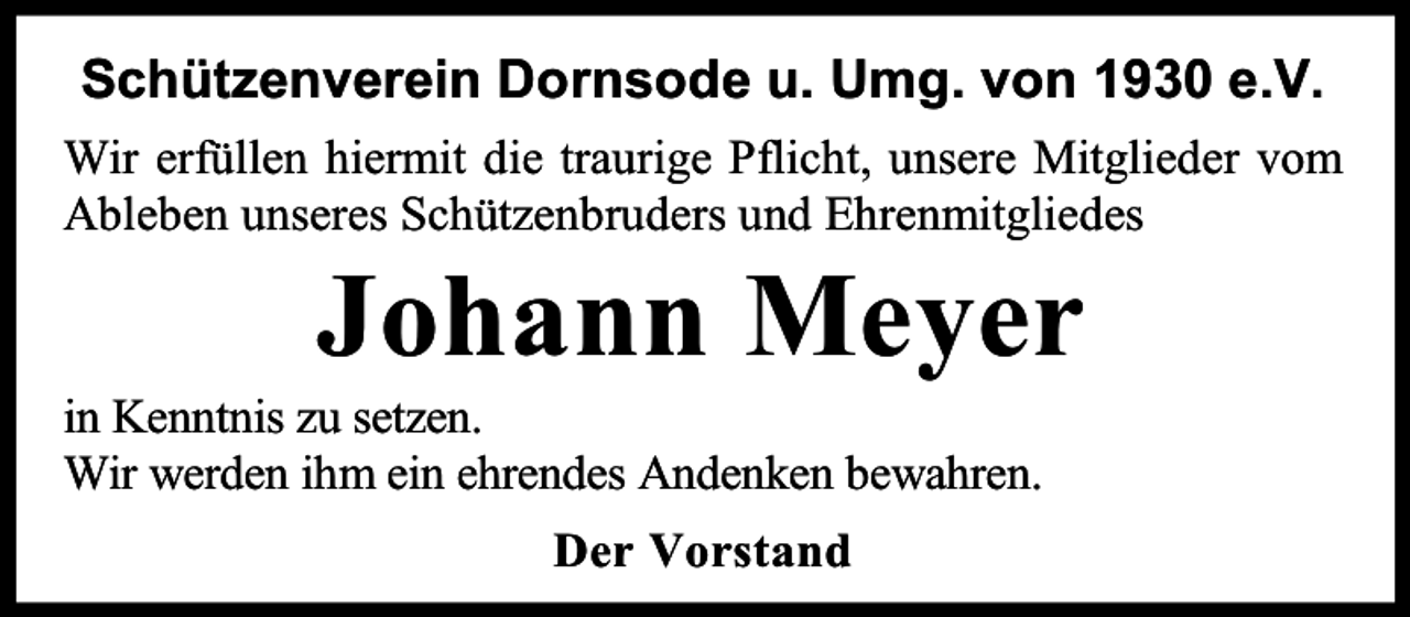 <p>Schützenverein Dornsode u. Umg. von 1930 e.V.<br />Wir erfüllen hiermit die traurige Pflicht, unsere Mitglieder vom<br />Ableben unseres Schützenbruders und Ehrenmitgliedes</p><p>Johann Meyer</p><p>in Kenntnis zu setzen.<br />Wir werden ihm ein ehrendes Andenken bewahren.<br />Der Vorstand</p>