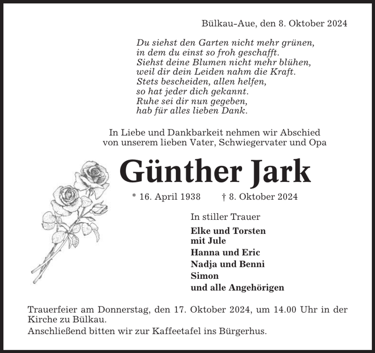 <p>Bülkau-Aue, den 8. Oktober 2024<br />Du siehst den Garten nicht mehr grünen,<br />in dem du einst so froh geschafft.<br />Siehst deine Blumen nicht mehr blühen,<br />weil dir dein Leiden nahm die Kraft.<br />Stets bescheiden, allen helfen,<br />so hat jeder dich gekannt.<br />Ruhe sei dir nun gegeben,<br />hab für alles lieben Dank.<br />In Liebe und Dankbarkeit nehmen wir Abschied<br />von unserem lieben Vater, Schwiegervater und Opa</p><p>Günther Jark<br />* 16. April 1938</p><p>† 8. Oktober 2024</p><p>In stiller Trauer<br />Elke und Torsten<br />mit Jule<br />Hanna und Eric<br />Nadja und Benni<br />Simon<br />und alle Angehörigen<br />Trauerfeier am Donnerstag, den 17. Oktober 2024, um 14.00 Uhr in der<br />Kirche zu Bülkau.<br />Anschließend bitten wir zur Kaffeetafel ins Bürgerhus.</p>