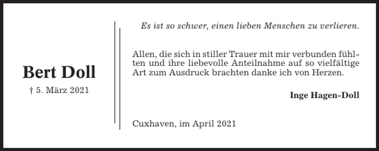 <p>Es ist so schwer, einen lieben Menschen zu verlieren.</p><p>Bert Doll</p><p>Allen, die sich in stiller Trauer mit mir verbunden fühlten und ihre liebevolle Anteilnahme auf so vielfältige<br />Art zum Ausdruck brachten danke ich von Herzen.</p><p>† 5. März 2021</p><p>Inge Hagen-Doll<br />Cuxhaven, im April 2021</p>