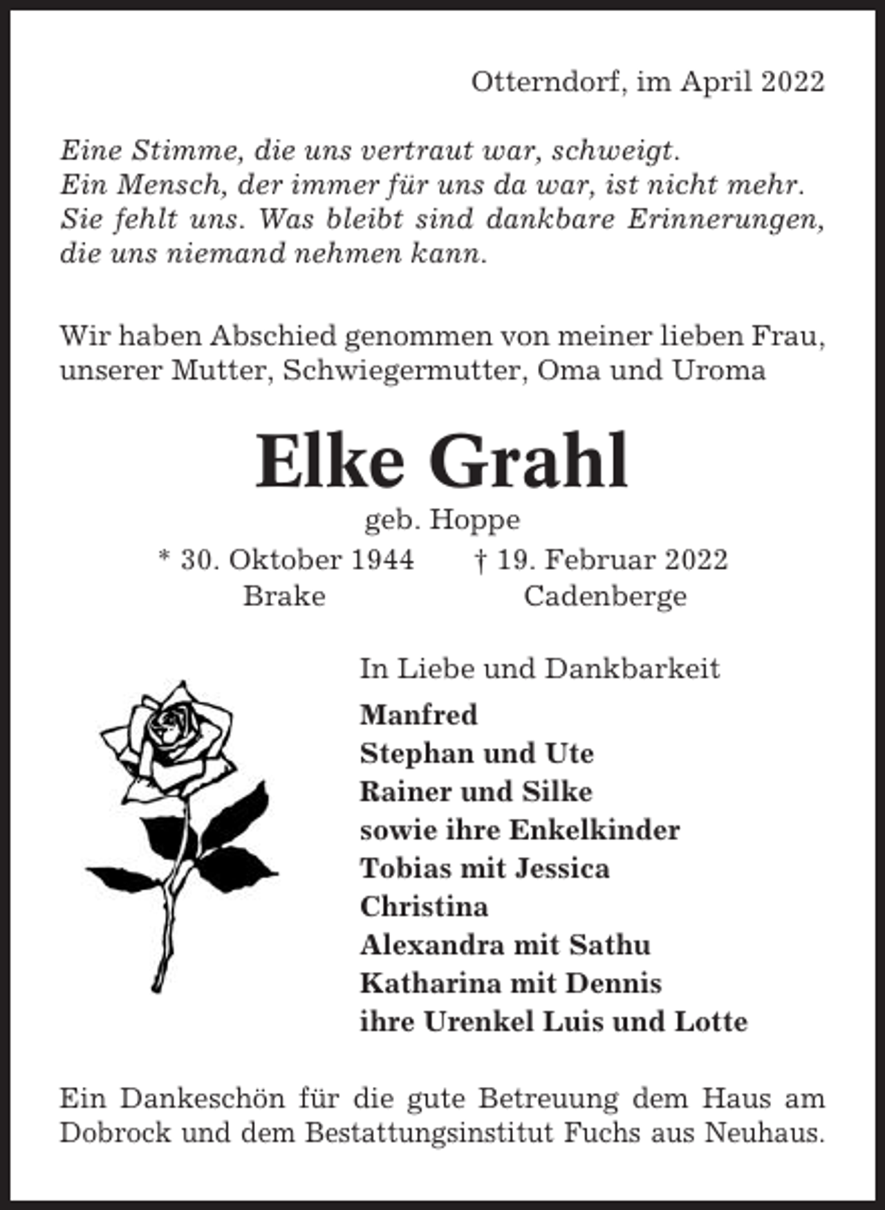 <p>Otterndorf, im April 2022<br />Eine Stimme, die uns vertraut war, schweigt.<br />Ein Mensch, der immer für uns da war, ist nicht mehr.<br />Sie fehlt uns. Was bleibt sind dankbare Erinnerungen,<br />die uns niemand nehmen kann.<br />Wir haben Abschied genommen von meiner lieben Frau,<br />unserer Mutter, Schwiegermutter, Oma und Uroma</p><p>Elke Grahl<br />geb. Hoppe<br />* 30. Oktober 1944<br />† 19. Februar 2022<br />Brake<br />Cadenberge<br />In Liebe und Dankbarkeit<br />Manfred<br />Stephan und Ute<br />Rainer und Silke<br />sowie ihre Enkelkinder<br />Tobias mit Jessica<br />Christina<br />Alexandra mit Sathu<br />Katharina mit Dennis<br />ihre Urenkel Luis und Lotte<br />Ein Dankeschön für die gute Betreuung dem Haus am<br />Dobrock und dem Bestattungsinstitut Fuchs aus Neuhaus.</p>