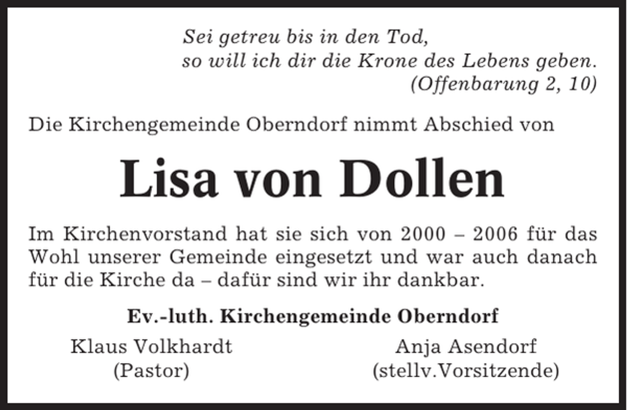 <p>Sei getreu bis in den Tod,<br />so will ich dir die Krone des Lebens geben.<br />(Offenbarung 2, 10)<br />Die Kirchengemeinde Oberndorf nimmt Abschied von</p><p>Lisa von Dollen<br />Im Kirchenvorstand hat sie sich von 2000 – 2006 für das<br />Wohl unserer Gemeinde eingesetzt und war auch danach<br />für die Kirche da – dafür sind wir ihr dankbar.<br />Ev.-luth. Kirchengemeinde Oberndorf<br />Klaus Volkhardt<br />Anja Asendorf<br />(Pastor)<br />(stellv.Vorsitzende)</p>