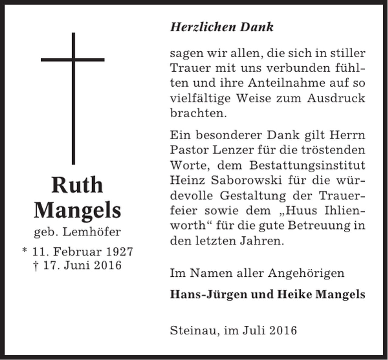 <p>Herzlichen Dank<br />sagen wir allen, die sich in stiller<br />Trauer mit uns verbunden fühlten und ihre Anteilnahme auf so<br />vielfältige Weise zum Ausdruck<br />brachten.</p><p>Ruth<br />Mangels<br />geb. Lemhöfer<br />* 11. Februar 1927<br />† 17. Juni 2016</p><p>Ein besonderer Dank gilt Herrn<br />Pastor Lenzer für die tröstenden<br />Worte, dem Bestattungsinstitut<br />Heinz Saborowski für die würdevolle Gestaltung der Trauerfeier sowie dem „Huus Ihlienworth“ für die gute Betreuung in<br />den letzten Jahren.<br />Im Namen aller Angehörigen<br />Hans-Jürgen und Heike Mangels<br />Steinau, im Juli 2016</p>