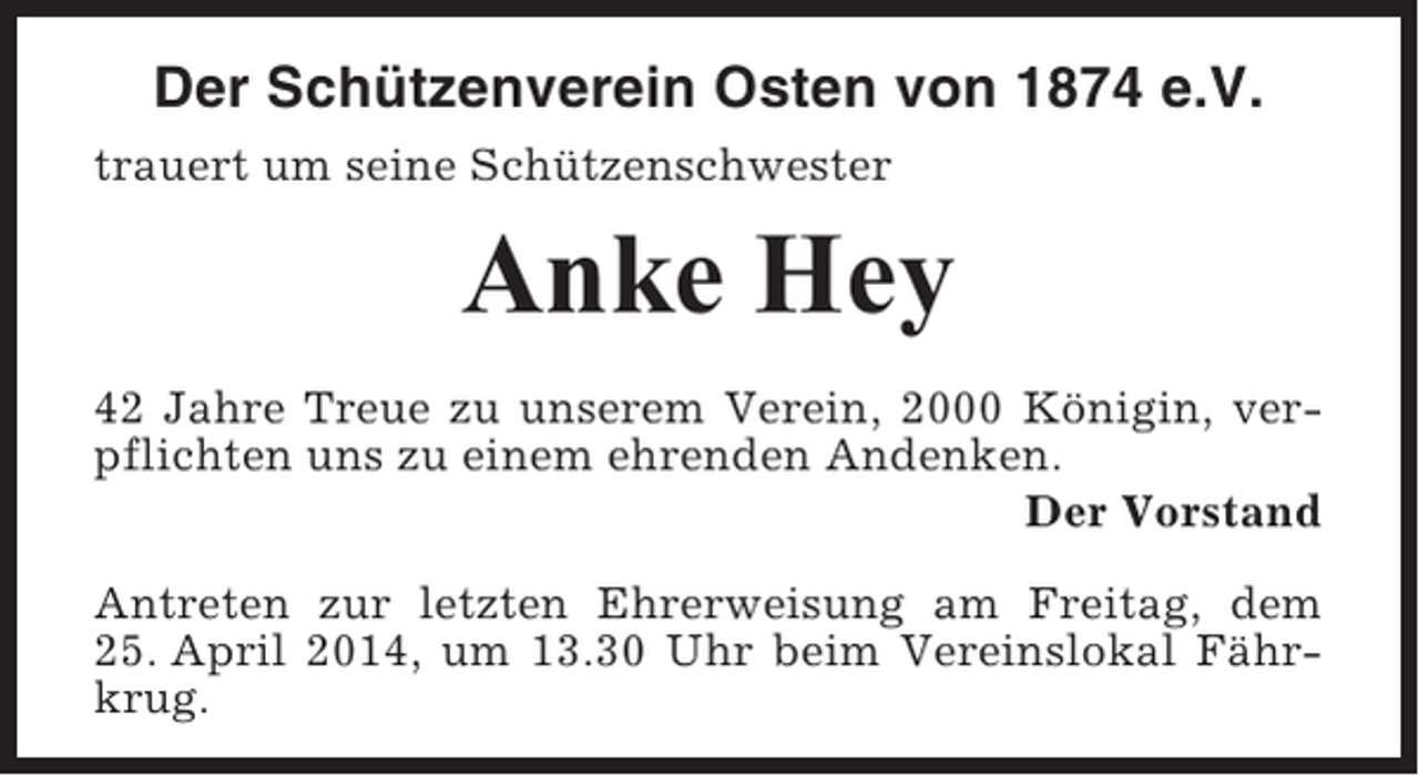 <p>Der Schützenverein Osten von 1874 e.V.<br />trauert um seine Schützenschwester</p><p>Anke Hey<br />42 Jahre Treue zu unserem Verein, 2000 Königin, verpflichten uns zu einem ehrenden Andenken.<br />Der Vorstand<br />Antreten zur letzten Ehrerweisung am Freitag, dem<br />25. April 2014, um 13.30 Uhr beim Vereinslokal Fährkrug.</p>