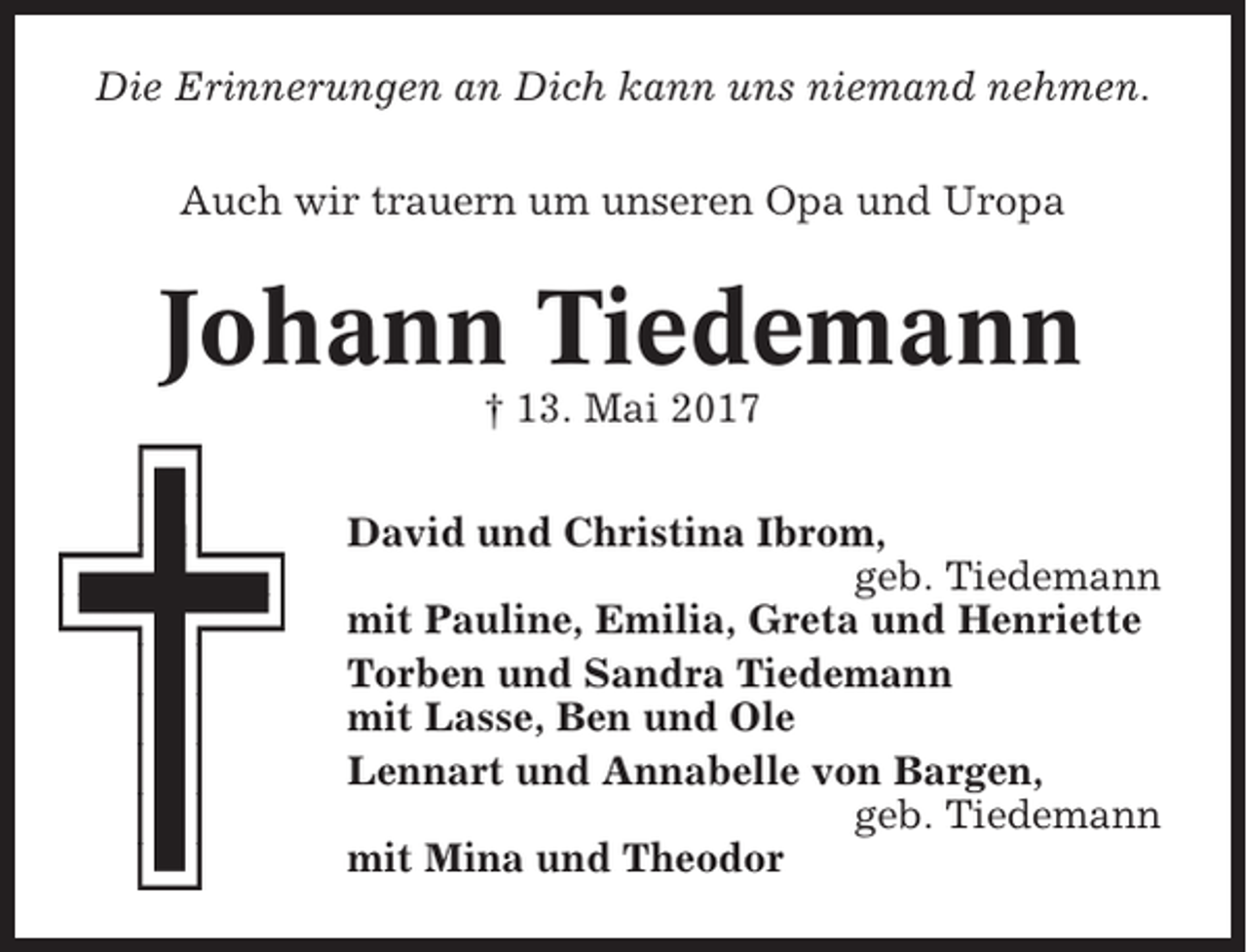 <p>Die Erinnerungen an Dich kann uns niemand nehmen.<br />Auch wir trauern um unseren Opa und Uropa</p><p>Johann Tiedemann<br />† 13. Mai 2017<br />David und Christina Ibrom,<br />geb. Tiedemann<br />mit Pauline, Emilia, Greta und Henriette<br />Torben und Sandra Tiedemann<br />mit Lasse, Ben und Ole<br />Lennart und Annabelle von Bargen,<br />geb. Tiedemann<br />mit Mina und Theodor</p>