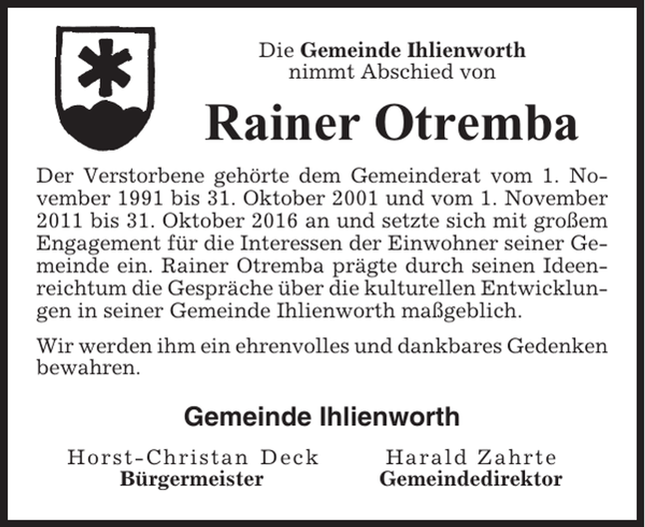 <p>Die Gemeinde Ihlienworth<br />nimmt Abschied von</p><p>Rainer Otremba<br />Der Verstorbene gehörte dem Gemeinderat vom 1. November 1991 bis 31. Oktober 2001 und vom 1. November<br />2011 bis 31. Oktober 2016 an und setzte sich mit großem<br />Engagement für die Interessen der Einwohner seiner Gemeinde ein. Rainer Otremba prägte durch seinen Ideenreichtum die Gespräche über die kulturellen Entwicklungen in seiner Gemeinde Ihlienworth maßgeblich.<br />Wir werden ihm ein ehrenvolles und dankbares Gedenken<br />bewahren.</p><p>Gemeinde Ihlienworth<br />Horst-Christan Deck<br />Bürgermeister</p><p>Harald Zahrte<br />Gemeindedirektor</p>