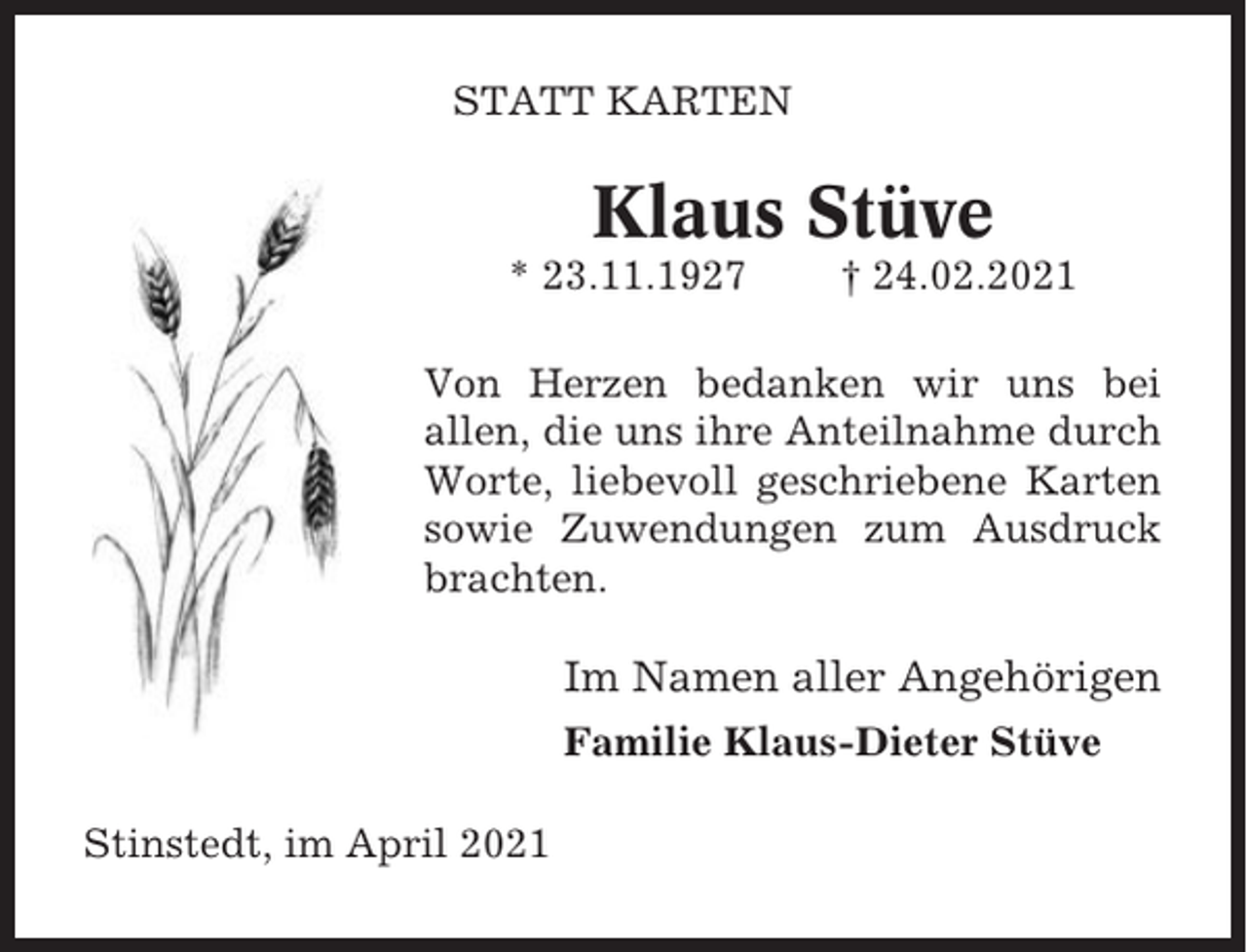 <p>STATT KARTEN</p><p>Klaus Stüve<br />* 23.11.1927</p><p>† 24.02.2021</p><p>Von Herzen bedanken wir uns bei<br />allen, die uns ihre Anteilnahme durch<br />Worte, liebevoll geschriebene Karten<br />sowie Zuwendungen zum Ausdruck<br />brachten.</p><p>Im Namen aller Angehörigen<br />Familie Klaus-Dieter Stüve<br />Stinstedt, im April 2021</p>