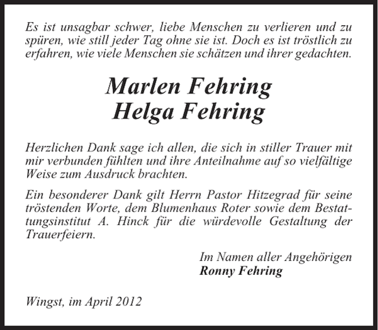 <p>Es ist unsagbar schwer, liebe Menschen zu verlieren und zu<br />spüren, wie still jeder Tag ohne sie ist. Doch es ist tröstlich zu<br />erfahren, wie viele Menschen sie schätzen und ihrer gedachten.</p><p>Marlen Fehring<br />Helga Fehring<br />Herzlichen Dank sage ich allen, die sich in stiller Trauer mit<br />mir verbunden fühlten und ihre Anteilnahme auf so vielfältige<br />Weise zum Ausdruck brachten.<br />Ein besonderer Dank gilt Herrn Pastor Hitzegrad für seine<br />tröstenden Worte, dem Blumenhaus Roter sowie dem Bestattungsinstitut A. Hinck für die würdevolle Gestaltung der<br />Trauerfeiern.<br />Im Namen aller Angehörigen<br />Ronny Fehring<br />Wingst, im April 2012</p>