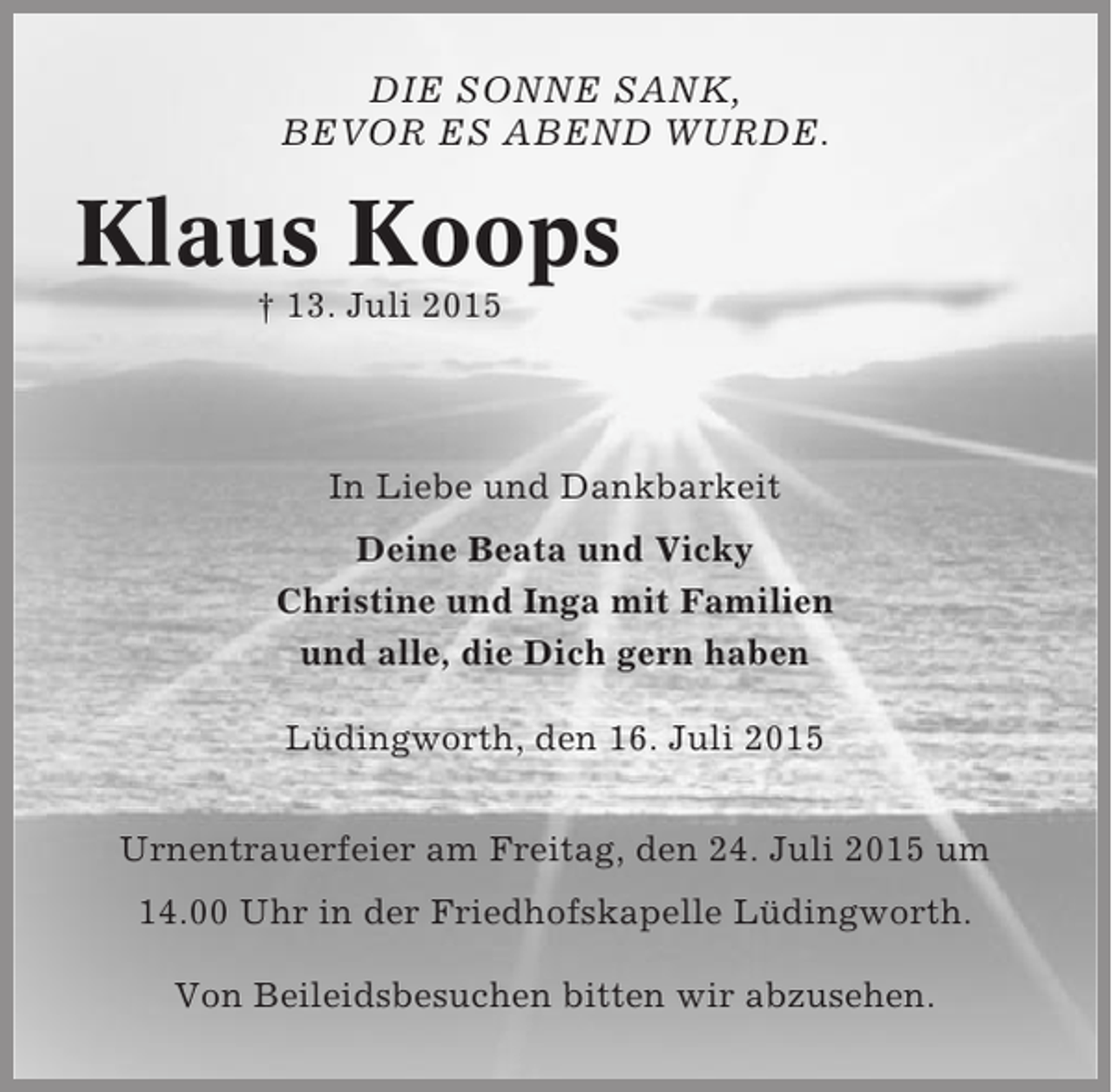<p>DIE SONNE SANK,<br />BEVOR ES ABEND WURDE.</p><p>Klaus Koops<br />† 13. Juli 2015</p><p>In Liebe und Dankbarkeit<br />Deine Beata und Vicky<br />Christine und Inga mit Familien<br />und alle, die Dich gern haben<br />Lüdingworth, den 16. Juli 2015<br />Urnentrauerfeier am Freitag, den 24. Juli 2015 um<br />14.00 Uhr in der Friedhofskapelle Lüdingworth.<br />Von Beileidsbesuchen bitten wir abzusehen.</p>