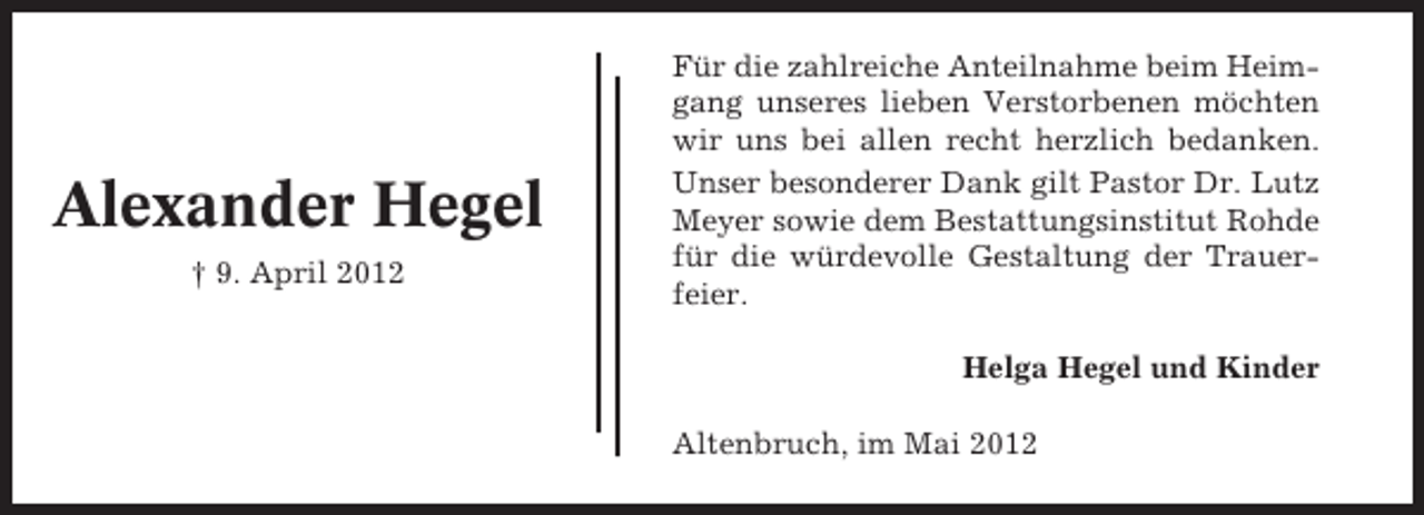 <p>Alexander Hegel<br />† 9. April 2012</p><p>Für die zahlreiche Anteilnahme beim Heimgang unseres lieben Verstorbenen möchten<br />wir uns bei allen recht herzlich bedanken.<br />Unser besonderer Dank gilt Pastor Dr. Lutz<br />Meyer sowie dem Bestattungsinstitut Rohde<br />für die würdevolle Gestaltung der Trauerfeier.<br />Helga Hegel und Kinder<br />Altenbruch, im Mai 2012</p>