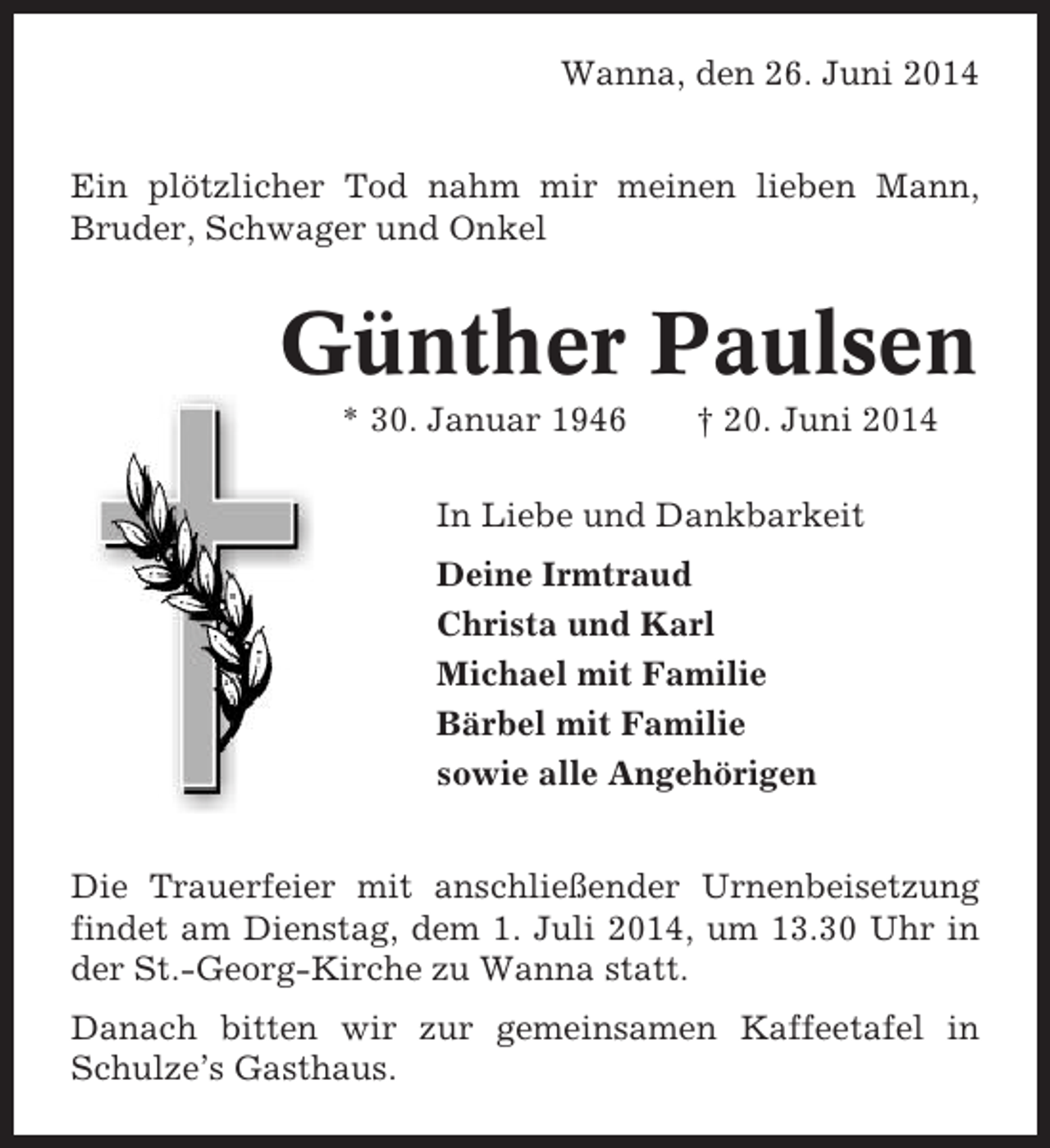 <p>Wanna, den 26. Juni 2014<br />Ein plötzlicher Tod nahm mir meinen lieben Mann,<br />Bruder, Schwager und Onkel</p><p>Günther Paulsen<br />* 30. Januar 1946</p><p>† 20. Juni 2014</p><p>In Liebe und Dankbarkeit<br />Deine Irmtraud<br />Christa und Karl<br />Michael mit Familie<br />Bärbel mit Familie<br />sowie alle Angehörigen<br />Die Trauerfeier mit anschließender Urnenbeisetzung<br />findet am Dienstag, dem 1. Juli 2014, um 13.30 Uhr in<br />der St.-Georg-Kirche zu Wanna statt.<br />Danach bitten wir zur gemeinsamen Kaffeetafel in<br />Schulze’s Gasthaus.</p>
