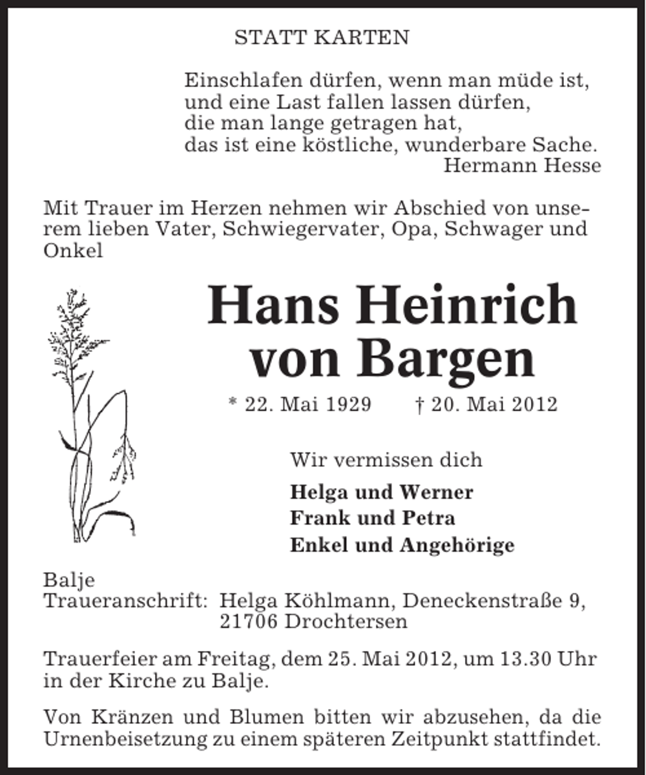 <p>STATT KARTEN<br />Einschlafen dürfen, wenn man müde ist,<br />und eine Last fallen lassen dürfen,<br />die man lange getragen hat,<br />das ist eine köstliche, wunderbare Sache.<br />Hermann Hesse<br />Mit Trauer im Herzen nehmen wir Abschied von unserem lieben Vater, Schwiegervater, Opa, Schwager und<br />Onkel</p><p>Hans Heinrich<br />von Bargen<br />* 22. Mai 1929</p><p>† 20. Mai 2012</p><p>Wir vermissen dich<br />Helga und Werner<br />Frank und Petra<br />Enkel und Angehörige<br />Balje<br />Traueranschrift: Helga Köhlmann, Deneckenstraße 9,<br />21706 Drochtersen<br />Trauerfeier am Freitag, dem 25. Mai 2012, um 13.30 Uhr<br />in der Kirche zu Balje.<br />Von Kränzen und Blumen bitten wir abzusehen, da die<br />Urnenbeisetzung zu einem späteren Zeitpunkt stattfindet.</p>