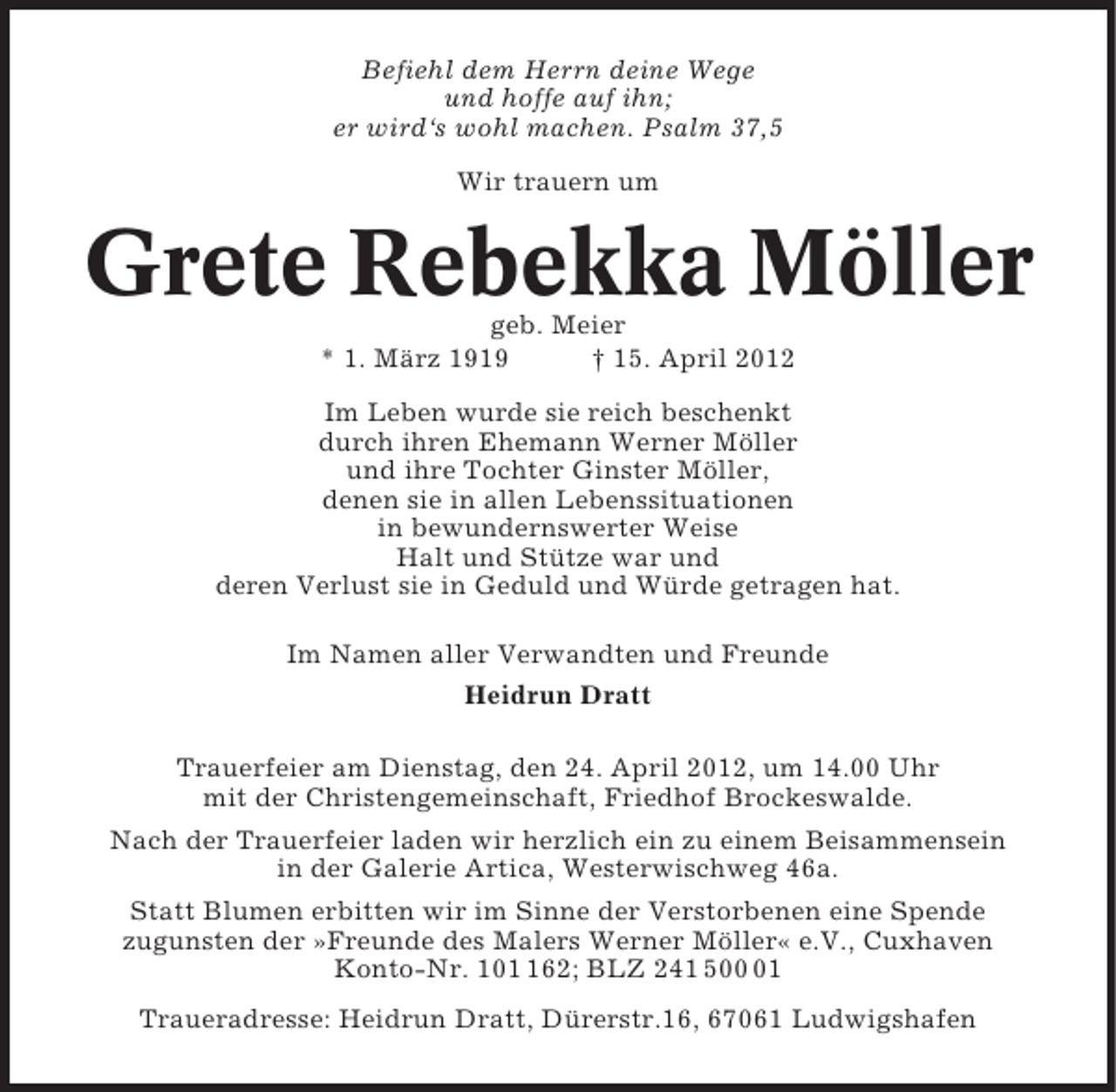 <p>Befiehl dem Herrn deine Wege<br />und hoffe auf ihn;<br />er wird‘s wohl machen. Psalm 37,5<br />Wir trauern um</p><p>Grete Rebekka Möller<br />geb. Meier<br />* 1. März 1919<br />† 15. April 2012<br />Im Leben wurde sie reich beschenkt<br />durch ihren Ehemann Werner Möller<br />und ihre Tochter Ginster Möller,<br />denen sie in allen Lebenssituationen<br />in bewundernswerter Weise<br />Halt und Stütze war und<br />deren Verlust sie in Geduld und Würde getragen hat.<br />Im Namen aller Verwandten und Freunde<br />Heidrun Dratt<br />Trauerfeier am Dienstag, den 24. April 2012, um 14.00 Uhr<br />mit der Christengemeinschaft, Friedhof Brockeswalde.<br />Nach der Trauerfeier laden wir herzlich ein zu einem Beisammensein<br />in der Galerie Artica, Westerwischweg 46a.<br />Statt Blumen erbitten wir im Sinne der Verstorbenen eine Spende<br />zugunsten der »Freunde des Malers Werner Möller« e.V., Cuxhaven<br />Konto-Nr. 1062; BLZ 241 501<br />Traueradresse: Heidrun Dratt, Dürerstr.16, 67061 Ludwigshafen</p>