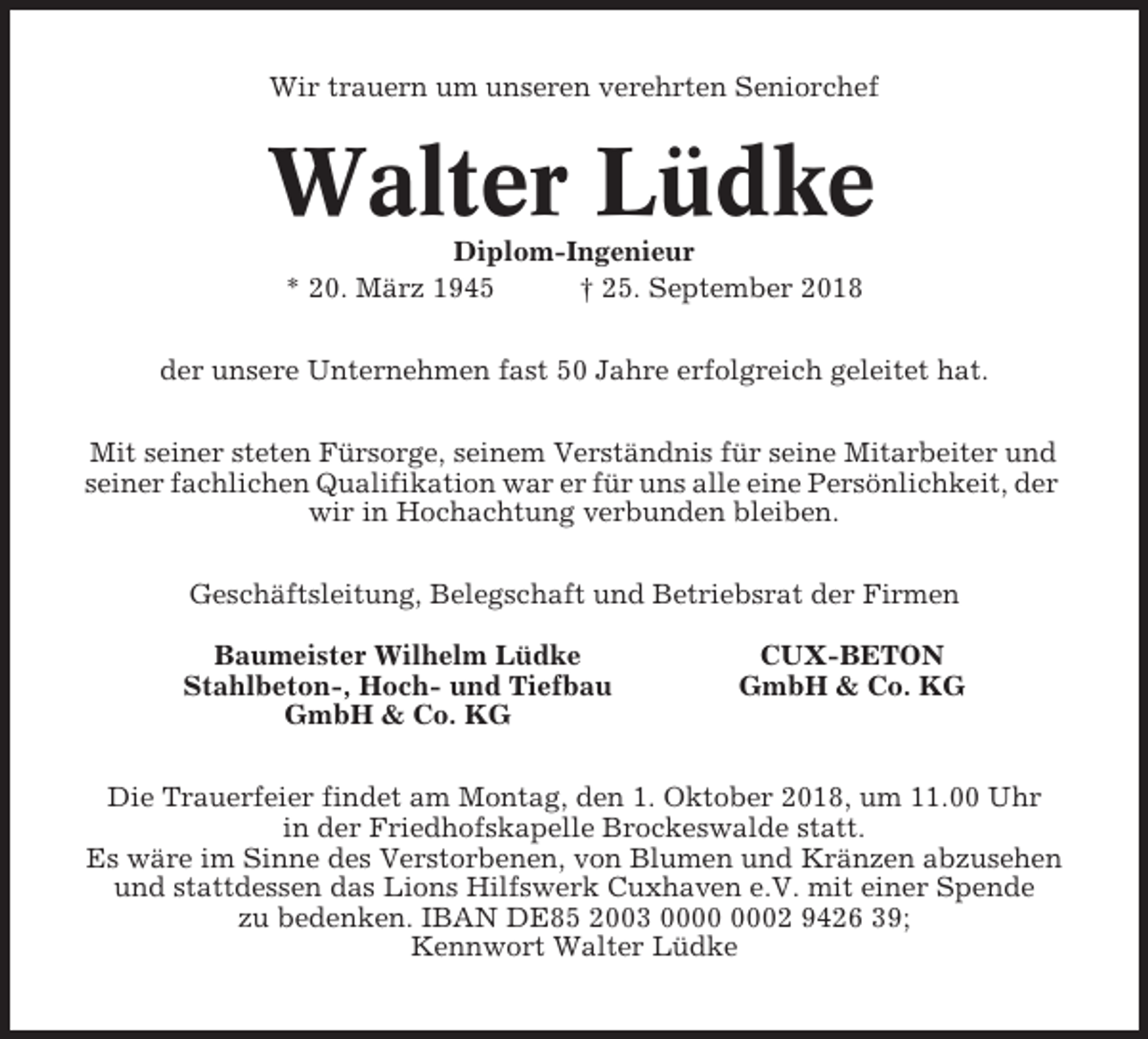<p>Wir trauern um unseren verehrten Seniorchef</p><p>Walter Lüdke<br />Diplom-Ingenieur<br />* 20. März 1945<br />† 25. September 2018<br />der unsere Unternehmen fast 50 Jahre erfolgreich geleitet hat.<br />Mit seiner steten Fürsorge, seinem Verständnis für seine Mitarbeiter und<br />seiner fachlichen Qualifikation war er für uns alle eine Persönlichkeit, der<br />wir in Hochachtung verbunden bleiben.<br />Geschäftsleitung, Belegschaft und Betriebsrat der Firmen<br />Baumeister Wilhelm Lüdke<br />Stahlbeton-, Hoch- und Tiefbau<br />GmbH &amp; Co. KG</p><p>CUX-BETON<br />GmbH &amp; Co. KG</p><p>Die Trauerfeier findet am Montag, den 1. Oktober 2018, um 11.00 Uhr<br />in der Friedhofskapelle Brockeswalde statt.<br />Es wäre im Sinne des Verstorbenen, von Blumen und Kränzen abzusehen<br />und stattdessen das Lions Hilfswerk Cuxhaven e.V. mit einer Spende<br />zu bedenken. IBAN DE85 2003 02 9426 39;<br />Kennwort Walter Lüdke</p>