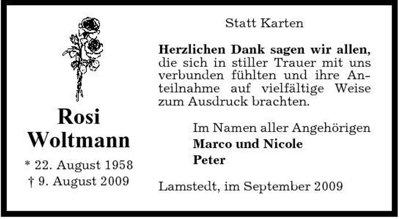 <p>Statt Karten Herzlichen Dank sagen wir allen, die sich in stiller Trauer mit uns verbunden fühlten und ihre Anteilnahme auf vielfältige Weise zum Ausdruck brachten.</p><p>Rosi Woltmann<br />* 22. August 1958 † 9. August 2009</p><p>Im Namen aller Angehörigen Marco und Nicole Peter Lamstedt, im September 2009</p>