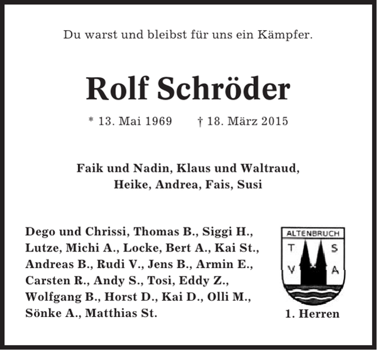 <p>Du warst und bleibst für uns ein Kämpfer.</p><p>Rolf Schröder<br />* 13. Mai 1969</p><p>† 18. März 2015</p><p>Faik und Nadin, Klaus und Waltraud,<br />Heike, Andrea, Fais, Susi</p><p>Dego und Chrissi, Thomas B., Siggi H.,<br />Lutze, Michi A., Locke, Bert A., Kai St.,<br />Andreas B., Rudi V., Jens B., Armin E.,<br />Carsten R., Andy S., Tosi, Eddy Z.,<br />Wolfgang B., Horst D., Kai D., Olli M.,<br />Sönke A., Matthias St.</p><p>1. Herren</p>