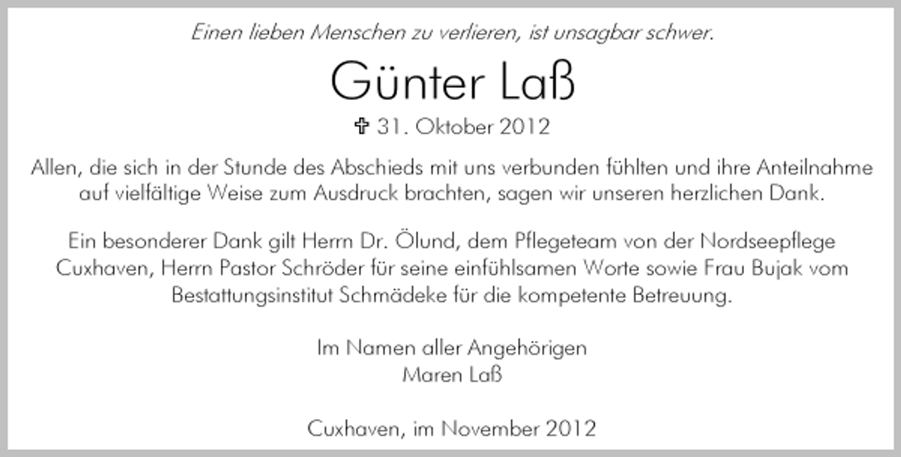 <p>Einen lieben Menschen zu verlieren, ist unsagbar schwer.</p><p>Günter Laß<br />31. Oktober 2012<br />Allen, die sich in der Stunde des Abschieds mit uns verbunden fühlten und ihre Anteilnahme<br />auf vielfältige Weise zum Ausdruck brachten, sagen wir unseren herzlichen Dank.<br />Ein besonderer Dank gilt Herrn Dr. Ölund, dem Pflegeteam von der Nordseepflege<br />Cuxhaven, Herrn Pastor Schröder für seine einfühlsamen Worte sowie Frau Bujak vom<br />Bestattungsinstitut Schmädeke für die kompetente Betreuung.<br />Im Namen aller Angehörigen<br />Maren Laß<br />Cuxhaven, im November 2012</p>