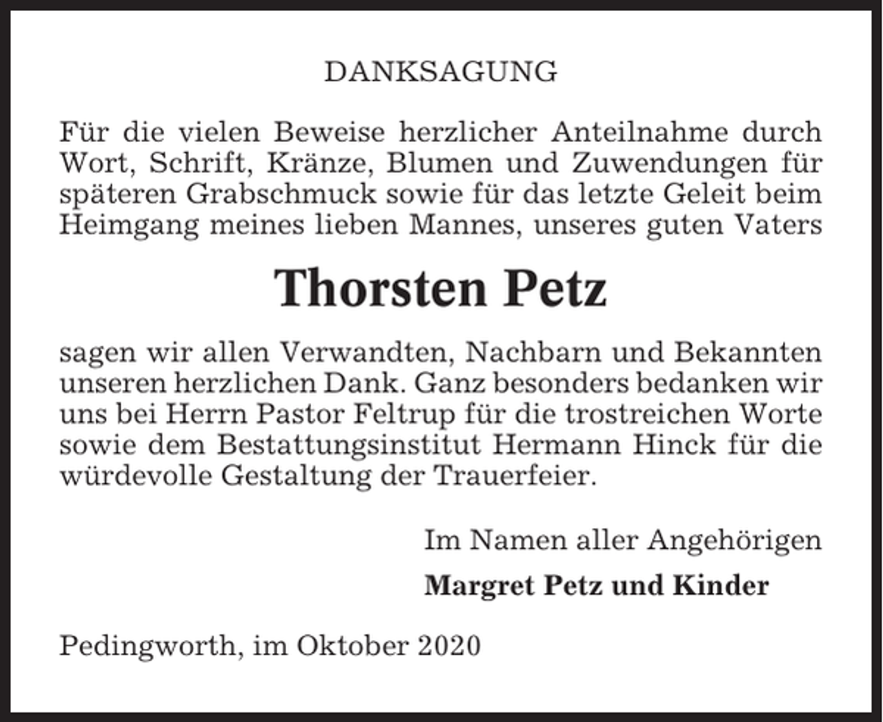<p>DANKSAGUNG<br />Für die vielen Beweise herzlicher Anteilnahme durch<br />Wort, Schrift, Kränze, Blumen und Zuwendungen für<br />späteren Grabschmuck sowie für das letzte Geleit beim<br />Heimgang meines lieben Mannes, unseres guten Vaters</p><p>Thorsten Petz<br />sagen wir allen Verwandten, Nachbarn und Bekannten<br />unseren herzlichen Dank. Ganz besonders bedanken wir<br />uns bei Herrn Pastor Feltrup für die trostreichen Worte<br />sowie dem Bestattungsinstitut Hermann Hinck für die<br />würdevolle Gestaltung der Trauerfeier.<br />Im Namen aller Angehörigen<br />Margret Petz und Kinder<br />Pedingworth, im Oktober 2020</p>