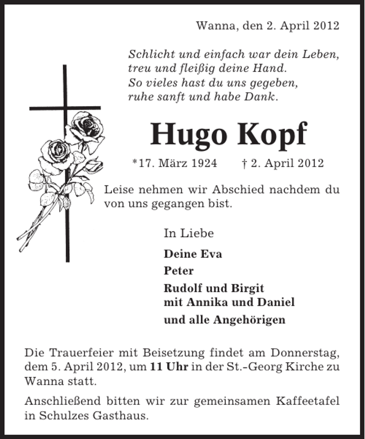 <p>Wanna, den 2. April 2012<br />Schlicht und einfach war dein Leben,<br />treu und fleißig deine Hand.<br />So vieles hast du uns gegeben,<br />ruhe sanft und habe Dank.</p><p>Hugo Kopf<br />*17. März 1924</p><p>† 2. April 2012</p><p>Leise nehmen wir Abschied nachdem du<br />von uns gegangen bist.</p><p>In Liebe<br />Deine Eva<br />Peter<br />Rudolf und Birgit<br />mit Annika und Daniel<br />und alle Angehörigen<br />Die Trauerfeier mit Beisetzung findet am Donnerstag,<br />dem 5. April 2012, um 11 Uhr in der St.-Georg Kirche zu<br />Wanna statt.<br />Anschließend bitten wir zur gemeinsamen Kaffeetafel<br />in Schulzes Gasthaus.</p>