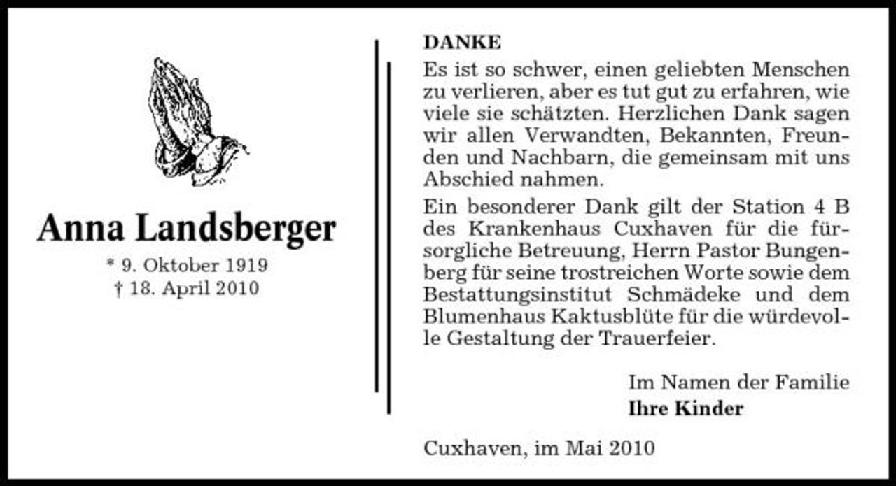 <p>DANKE</p><p>Anna Landsberger<br />* 9. Oktober 1919 † 18. April 2010</p><p>Es ist so schwer, einen geliebten Menschen zu verlieren, aber es tut gut zu erfahren, wie viele sie schätzten. Herzlichen Dank sagen wir allen Verwandten, Bekannten, Freunden und Nachbarn, die gemeinsam mit uns Abschied nahmen. Ein besonderer Dank gilt der Station 4 B des Krankenhaus Cuxhaven für die fürsorgliche Betreuung, Herrn Pastor Bungenberg für seine trostreichen Worte sowie dem Bestattungsinstitut Schmädeke und dem Blumenhaus Kaktusblüte für die würdevolle Gestaltung der Trauerfeier. Im Namen der Familie Ihre Kinder Cuxhaven, im Mai 2010</p>