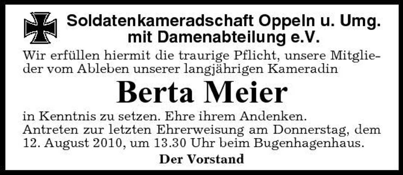 <p>Soldatenkameradschaft Oppeln u. Umg. mit Damenabteilung e.V.<br />Wir erfüllen hiermit die traurige Pflicht, unsere Mitglieder vom Ableben unserer langjährigen Kameradin</p><p>Berta Meier<br />in Kenntnis zu setzen. Ehre ihrem Andenken. Antreten zur letzten Ehrerweisung am Donnerstag, dem 12. August 2010, um 13.30 Uhr beim Bugenhagenhaus. Der Vorstand</p>