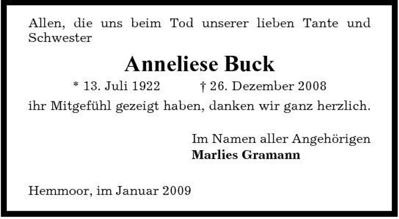 <p>Allen, die uns beim Tod unserer lieben Tante und Schwester</p><p>Anneliese Buck<br />* 13. Juli 1922 † 26. Dezember 2008 ihr Mitgefühl gezeigt haben, danken wir ganz herzlich. Im Namen aller Angehörigen Marlies Gramann Hemmoor, im Januar 2009</p>