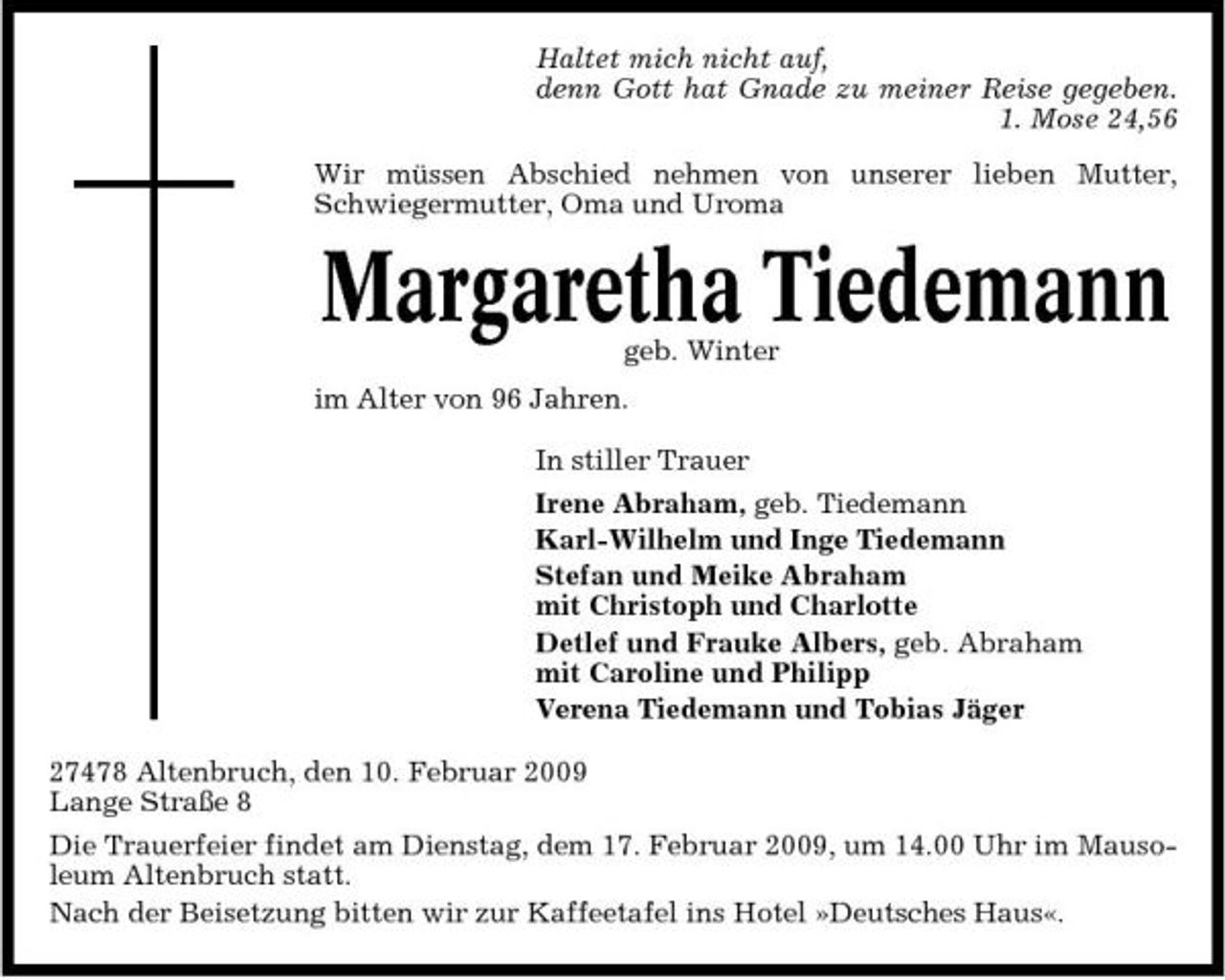 <p>Haltet mich nicht auf, denn Gott hat Gnade zu meiner Reise gegeben. 1. Mose 24,56 Wir müssen Abschied nehmen von unserer lieben Mutter, Schwiegermutter, Oma und Uroma</p><p>Margaretha Tiedemann<br />geb. Winter im Alter von 96 Jahren. In stiller Trauer Irene Abraham, geb. Tiedemann Karl-Wilhelm und Inge Tiedemann Stefan und Meike Abraham mit Christoph und Charlotte Detlef und Frauke Albers, geb. Abraham mit Caroline und Philipp Verena Tiedemann und Tobias Jäger 27478 Altenbruch, den 10. Februar 2009 Lange Straße 8 Die Trauerfeier findet am Dienstag, dem 17. Februar 2009, um 14.00 Uhr im Mausoleum Altenbruch statt. Nach der Beisetzung bitten wir zur Kaffeetafel ins Hotel »Deutsches Haus«.</p>