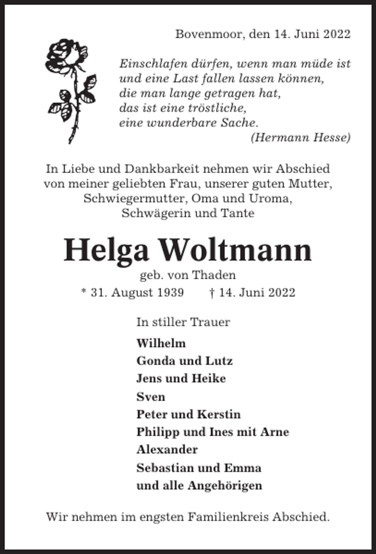 <p>Bovenmoor, den 14. Juni 2022<br />Einschlafen dürfen, wenn man müde ist<br />und eine Last fallen lassen können,<br />die man lange getragen hat,<br />das ist eine tröstliche,<br />eine wunderbare Sache.<br />(Hermann Hesse)<br />In Liebe und Dankbarkeit nehmen wir Abschied<br />von meiner geliebten Frau, unserer guten Mutter,<br />Schwiegermutter, Oma und Uroma,<br />Schwägerin und Tante</p><p>Helga Woltmann<br />geb. von Thaden<br />* 31. August 1939<br />† 14. Juni 2022<br />In stiller Trauer<br />Wilhelm<br />Gonda und Lutz<br />Jens und Heike<br />Sven<br />Peter und Kerstin<br />Philipp und Ines mit Arne<br />Alexander<br />Sebastian und Emma<br />und alle Angehörigen<br />Wir nehmen im engsten Familienkreis Abschied.</p>