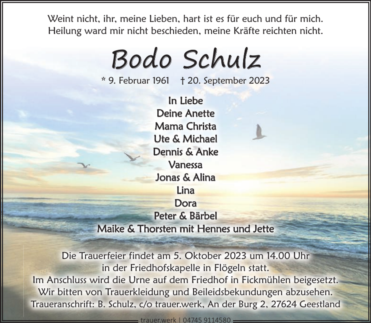 <p>Weint nicht, ihr, meine Lieben, hart ist es für euch und für mich.<br />Heilung ward mir nicht beschieden, meine Kräfte reichten nicht.</p><p>Bodo Schulz</p><p>* 9. Februar 1961</p><p>† 20. September 2023</p><p>In Liebe<br />Deine Anette<br />Mama Christa<br />Ute &amp; Michael<br />Dennis &amp; Anke<br />Vanessa<br />Jonas &amp; Alina<br />Lina<br />Dora<br />Peter &amp; Bärbel<br />Maike &amp; Thorsten mit Hennes und Jette<br />Die Trauerfeier findet am 5. Oktober 2023 um 14.00 Uhr<br />in der Friedhofskapelle in Flögeln statt.<br />Im Anschluss wird die Urne auf dem Friedhof in Fickmühlen beigesetzt.<br />Wir bitten von Trauerkleidung und Beileidsbekundungen abzusehen.<br />Traueranschrift: B. Schulz, c/o trauer.werk, An der Burg 2, 27624 Geestland<br />trauer.werk | 04745 9114580</p>