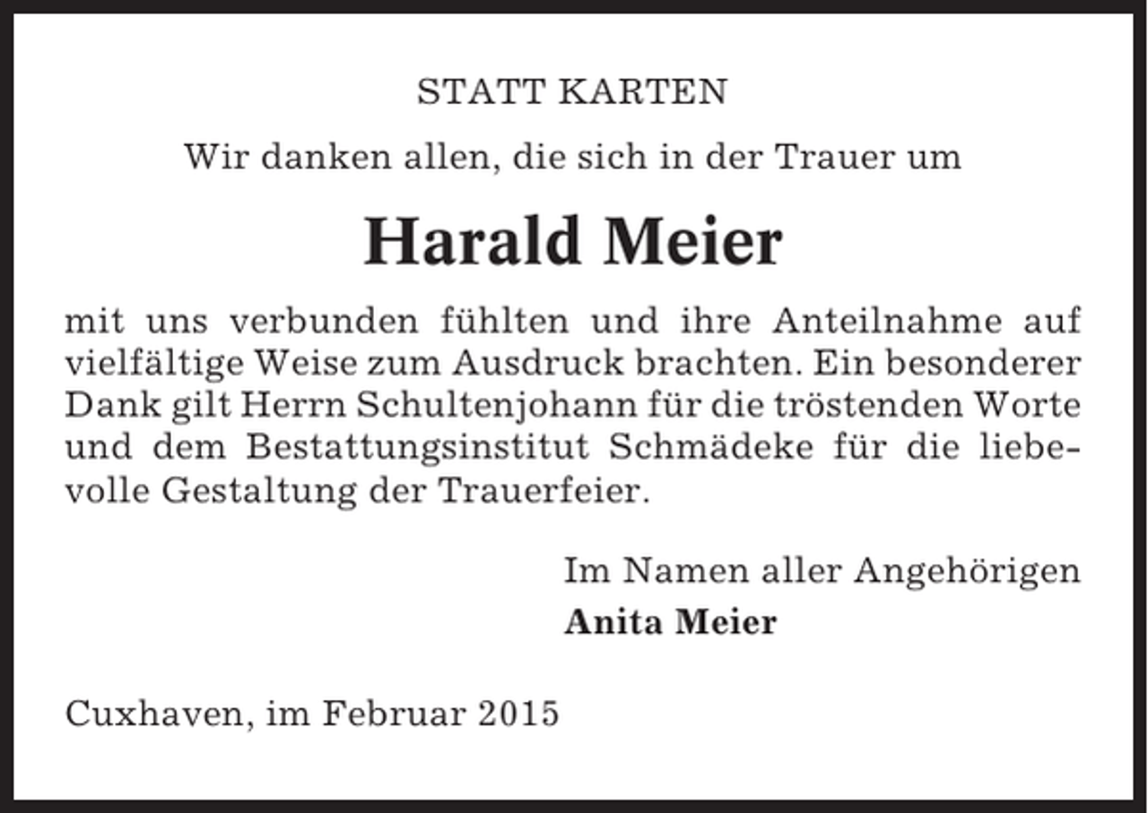 <p>STATT KARTEN<br />Wir danken allen, die sich in der Trauer um</p><p>Harald Meier<br />mit uns verbunden fühlten und ihre Anteilnahme auf<br />vielfältige Weise zum Ausdruck brachten. Ein besonderer<br />Dank gilt Herrn Schultenjohann für die tröstenden Worte<br />und dem Bestattungsinstitut Schmädeke für die liebevolle Gestaltung der Trauerfeier.<br />Im Namen aller Angehörigen<br />Anita Meier<br />Cuxhaven, im Februar 2015</p>