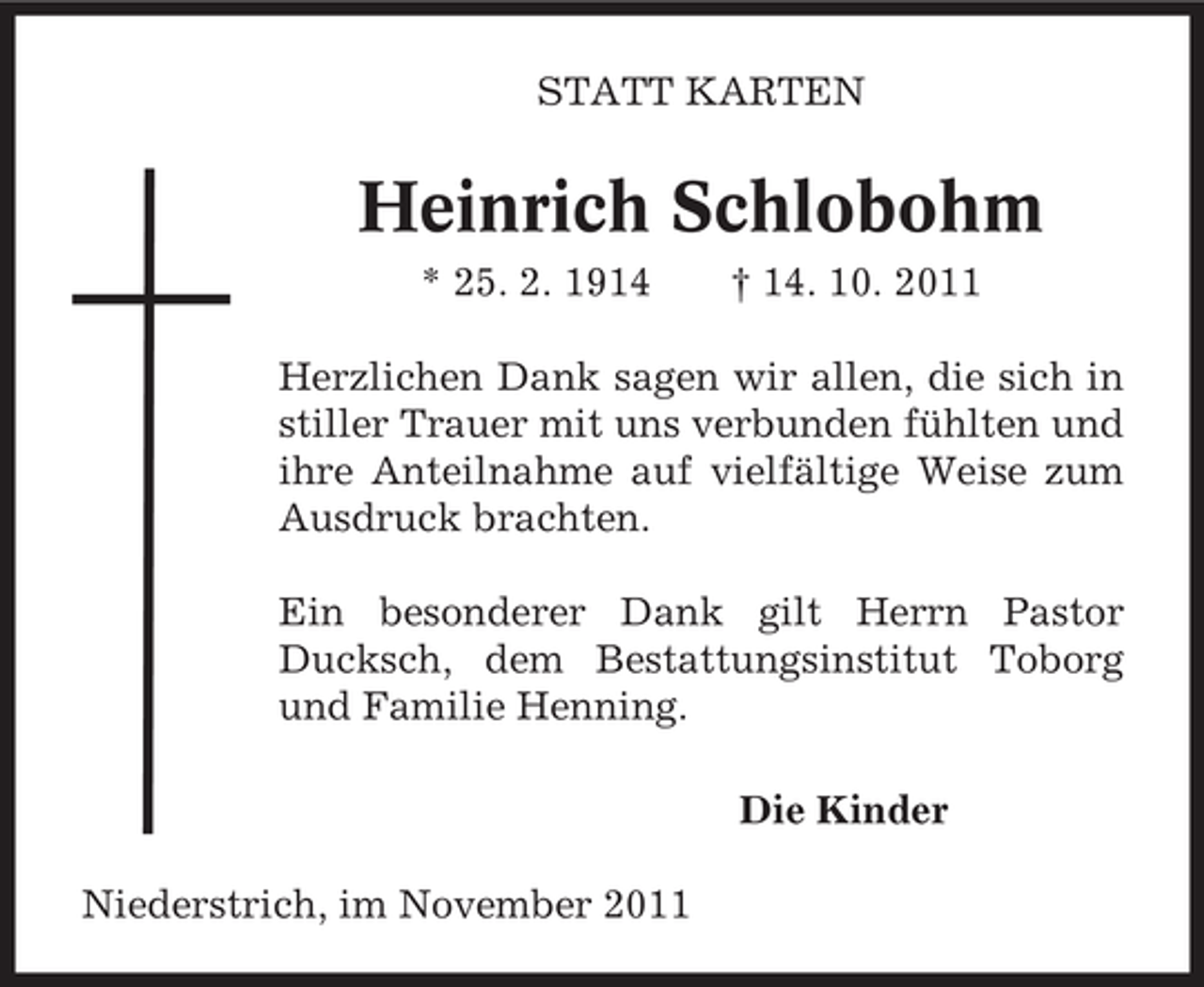 <p>STATT KARTEN</p><p>Heinrich Schlobohm<br />* 25. 2. 1914</p><p>† 14. 10. 2011</p><p>Herzlichen Dank sagen wir allen, die sich in<br />stiller Trauer mit uns verbunden fühlten und<br />ihre Anteilnahme auf vielfältige Weise zum<br />Ausdruck brachten.<br />Ein besonderer Dank gilt Herrn Pastor<br />Ducksch, dem Bestattungsinstitut Toborg<br />und Familie Henning.<br />Die Kinder<br />Niederstrich, im November 2011</p>
