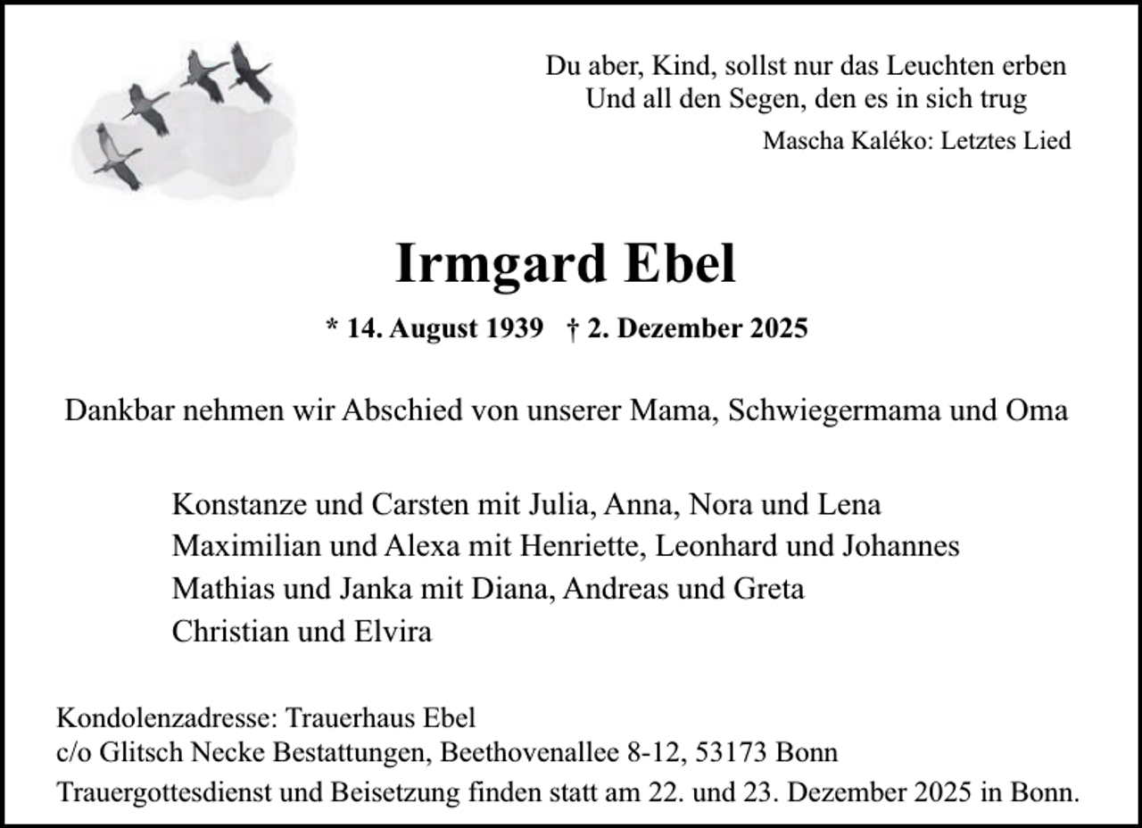 <p>Du aber, Kind, sollst nur das Leuchten erben<br />Und all den Segen, den es in sich trug<br />Mascha Kaléko: Letztes Lied</p><p>Irmgard Ebel<br />* 14. August 1939 † 2. Dezember 2025</p><p>Dankbar nehmen wir Abschied von unserer Mama, Schwiegermama und Oma<br />Konstanze und Carsten mit Julia, Anna, Nora und Lena<br />Maximilian und Alexa mit Henriette, Leonhard und Johannes<br />Mathias und Janka mit Diana, Andreas und Greta<br />Christian und Elvira<br />Kondolenzadresse: Trauerhaus Ebel<br />c/o Glitsch Necke Bestattungen, Beethovenallee 8-12, 53173 Bonn<br />Trauergottesdienst und Beisetzung finden statt am 22. und 23. Dezember 2025 in Bonn.</p>