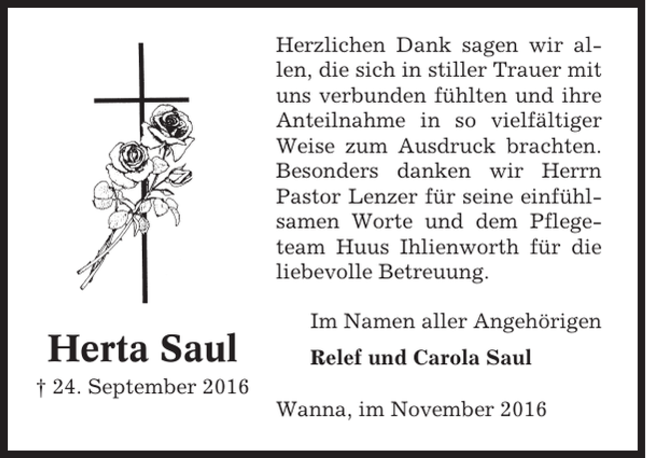 <p>Herzlichen Dank sagen wir allen, die sich in stiller Trauer mit<br />uns verbunden fühlten und ihre<br />Anteilnahme in so vielfältiger<br />Weise zum Ausdruck brachten.<br />Besonders danken wir Herrn<br />Pastor Lenzer für seine einfühlsamen Worte und dem Pflegeteam Huus Ihlienworth für die<br />liebevolle Betreuung.</p><p>Herta Saul</p><p>Im Namen aller Angehörigen<br />Relef und Carola Saul</p><p>† 24. September 2016<br />Wanna, im November 2016</p>