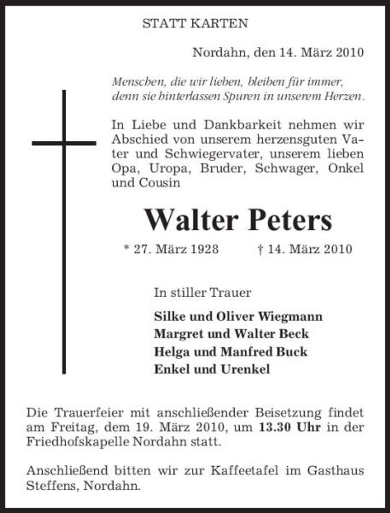 <p>STATT KARTEN Nordahn, den 14. März 2010 Menschen, die wir lieben, bleiben für immer, denn sie hinterlassen Spuren in unserem Herzen. In Liebe und Dankbarkeit nehmen wir Abschied von unserem herzensguten Vater und Schwiegervater, unserem lieben Opa, Uropa, Bruder, Schwager, Onkel und Cousin</p><p>Walter Peters<br />* 27. März 1928 In stiller Trauer Silke und Oliver Wiegmann Margret und Walter Beck Helga und Manfred Buck Enkel und Urenkel Die Trauerfeier mit anschließender Beisetzung findet am Freitag, dem 19. März 2010, um 13.30 Uhr in der Friedhofskapelle Nordahn statt. Anschließend bitten wir zur Kaffeetafel im Gasthaus Steffens, Nordahn. † 14. März 2010</p>