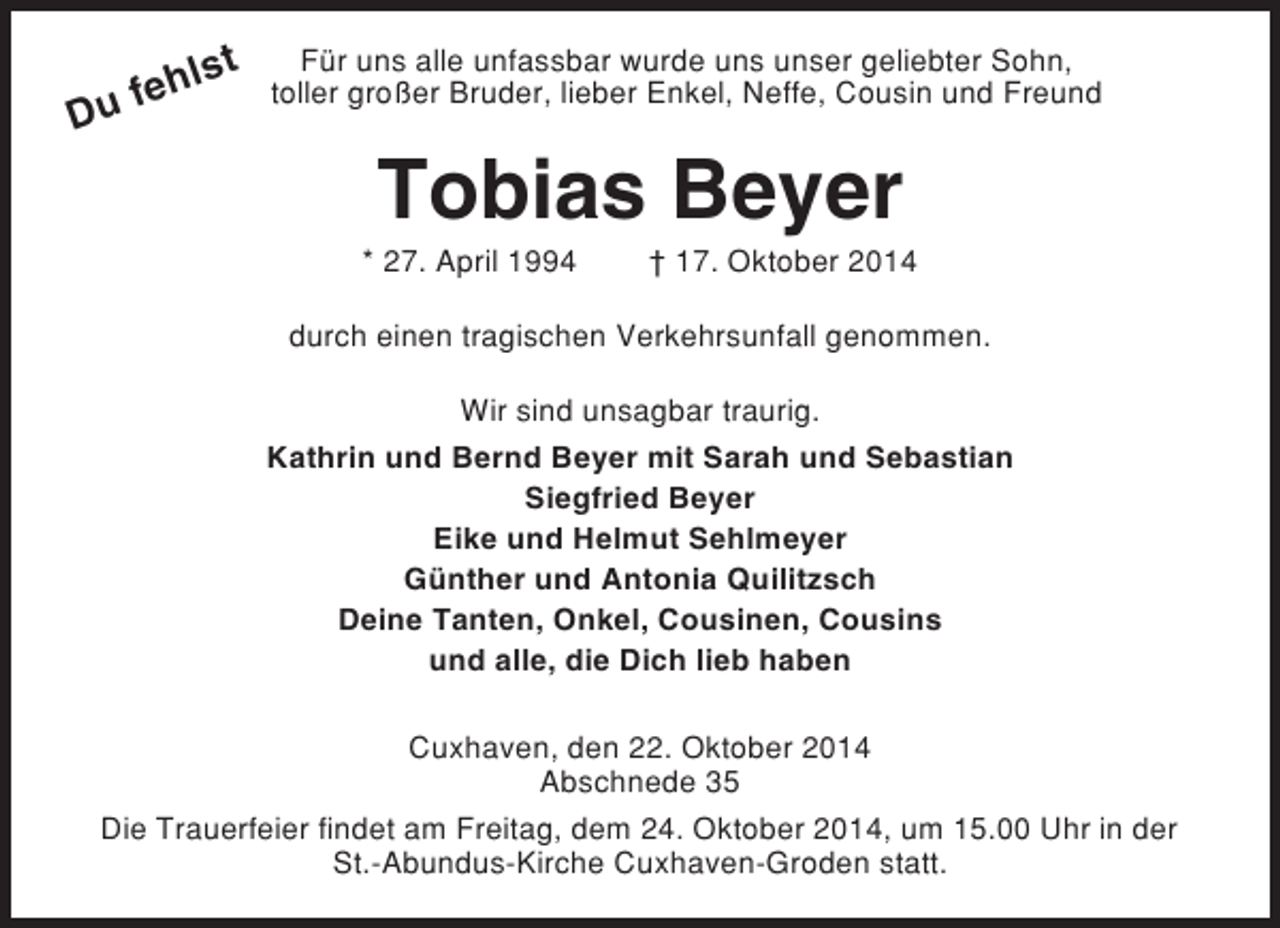 <p>lst<br />feh<br />u</p>
<p>D</p>
<p>Für uns alle unfassbar wurde uns unser geliebter Sohn,<br />toller großer Bruder, lieber Enkel, Neffe, Cousin und Freund</p>
<p>Tobias Beyer<br />* 27. April 1994</p>
<p>† 17. Oktober 2014</p>
<p>durch einen tragischen Verkehrsunfall genommen.<br />Wir sind unsagbar traurig.<br />Kathrin und Bernd Beyer mit Sarah und Sebastian<br />Siegfried Beyer<br />Eike und Helmut Sehlmeyer<br />Günther und Antonia Quilitzsch<br />Deine Tanten, Onkel, Cousinen, Cousins<br />und alle, die Dich lieb haben<br />Cuxhaven, den 22. Oktober 2014<br />Abschnede 35<br />Die Trauerfeier findet am Freitag, dem 24. Oktober 2014, um 15.00 Uhr in der<br />St.-Abundus-Kirche Cuxhaven-Groden statt.</p>