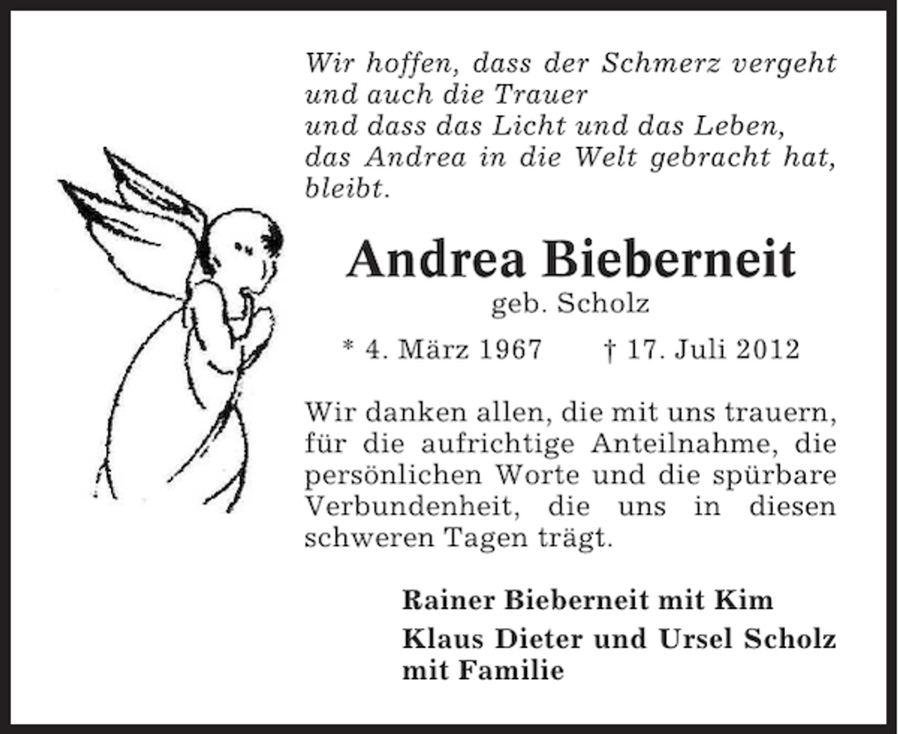 <p>Wir hoffen, dass der Schmerz vergeht<br />und auch die Trauer<br />und dass das Licht und das Leben,<br />das Andrea in die Welt gebracht hat,<br />bleibt.</p><p>Andrea Bieberneit<br />geb. Scholz<br />* 4. März 1967</p><p>† 17. Juli 2012</p><p>Wir danken allen, die mit uns trauern,<br />für die aufrichtige Anteilnahme, die<br />persönlichen Worte und die spürbare<br />Verbundenheit, die uns in diesen<br />schweren Tagen trägt.<br />Rainer Bieberneit mit Kim<br />Klaus Dieter und Ursel Scholz<br />mit Familie</p>
