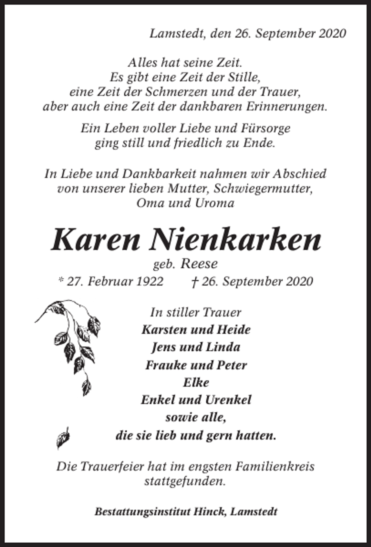 <p>Lamstedt, den 26. September 2020<br />Alles hat seine Zeit.<br />Es gibt eine Zeit der Stille,<br />eine Zeit der Schmerzen und der Trauer,<br />aber auch eine Zeit der dankbaren Erinnerungen.<br />Ein Leben voller Liebe und Fürsorge<br />ging still und friedlich zu Ende.<br />In Liebe und Dankbarkeit nahmen wir Abschied<br />von unserer lieben Mutter, Schwiegermutter,<br />Oma und Uroma</p><p>Karen Nienkarken<br />geb. Reese<br />* 27. Februar 1922<br />† 26. September 2020<br />In stiller Trauer<br />Karsten und Heide<br />Jens und Linda<br />Frauke und Peter<br />Elke<br />Enkel und Urenkel<br />sowie alle,<br />die sie lieb und gern hatten.<br />Die Trauerfeier hat im engsten Familienkreis<br />stattgefunden.<br />Bestattungsinstitut Hinck, Lamstedt</p>