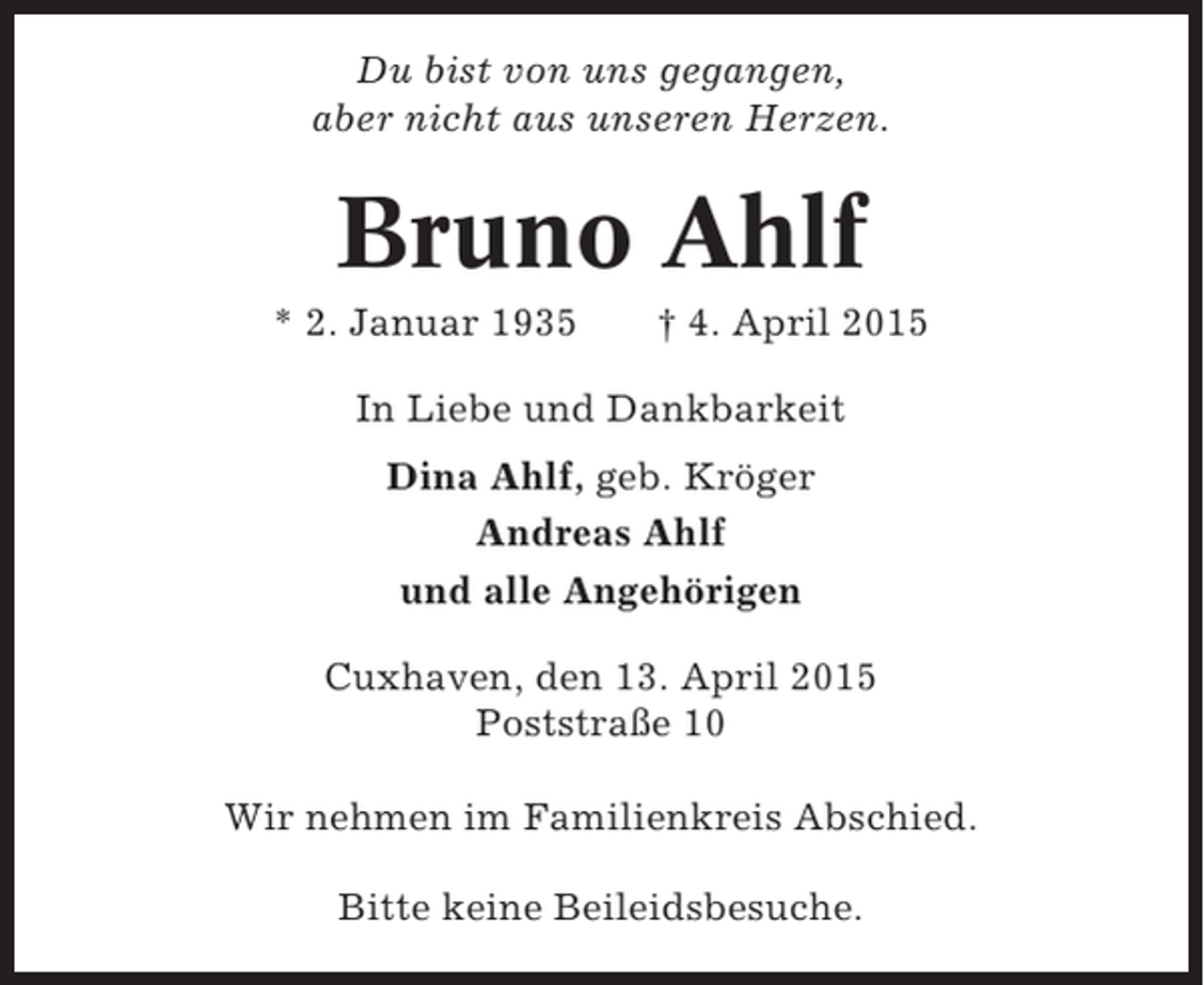 <p>Du bist von uns gegangen,<br />aber nicht aus unseren Herzen.</p><p>Bruno Ahlf<br />* 2. Januar 1935</p><p>† 4. April 2015</p><p>In Liebe und Dankbarkeit<br />Dina Ahlf, geb. Kröger<br />Andreas Ahlf<br />und alle Angehörigen<br />Cuxhaven, den 13. April 2015<br />Poststraße 10<br />Wir nehmen im Familienkreis Abschied.<br />Bitte keine Beileidsbesuche.</p>
