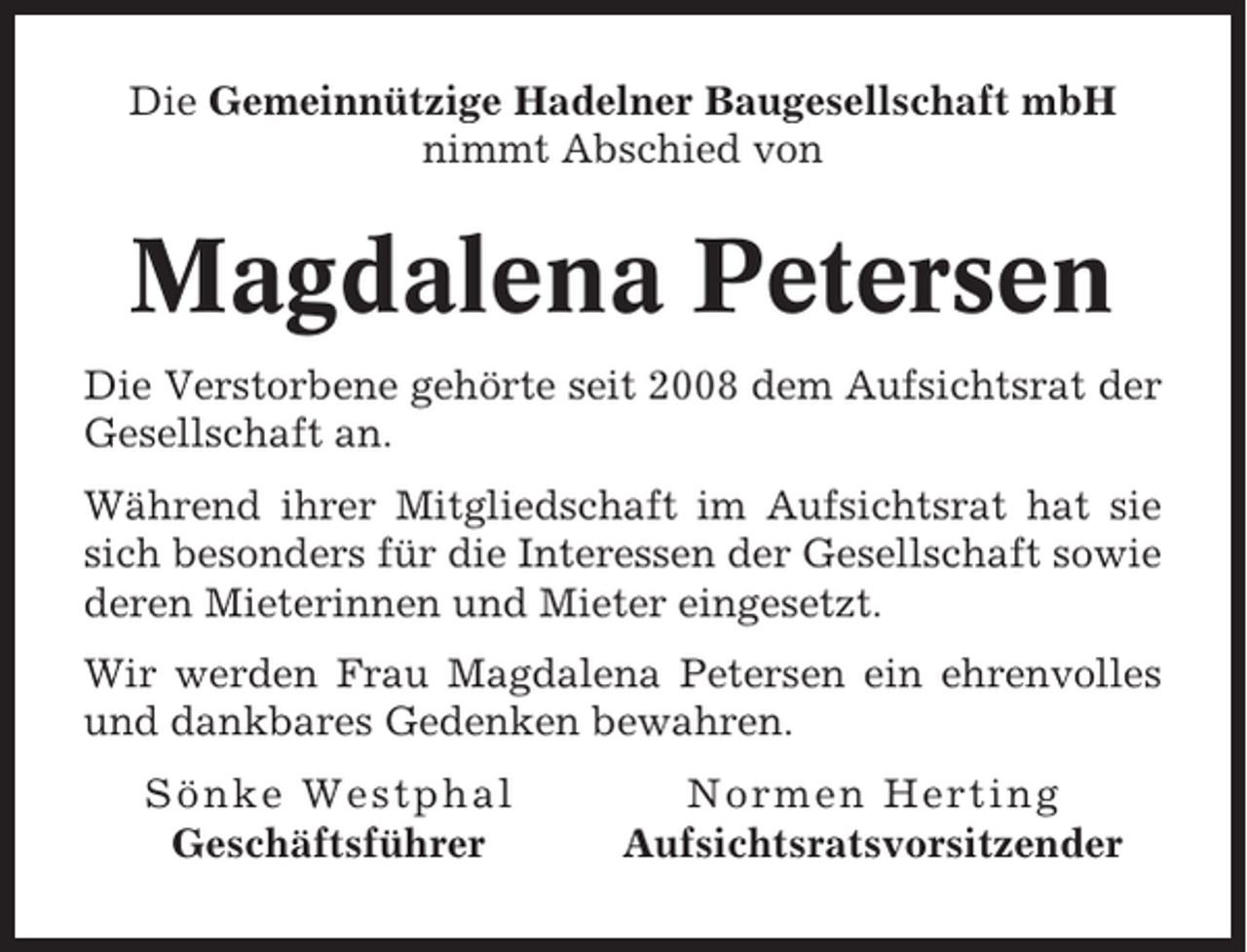 <p>Die Gemeinnützige Hadelner Baugesellschaft mbH<br />nimmt Abschied von</p><p>Magdalena Petersen<br />Die Verstorbene gehörte seit 2008 dem Aufsichtsrat der<br />Gesellschaft an.<br />Während ihrer Mitgliedschaft im Aufsichtsrat hat sie<br />sich besonders für die Interessen der Gesellschaft sowie<br />deren Mieterinnen und Mieter eingesetzt.<br />Wir werden Frau Magdalena Petersen ein ehrenvolles<br />und dankbares Gedenken bewahren.<br />Sönke Westphal<br />Geschäftsführer</p><p>Normen Herting<br />Aufsichtsratsvorsitzender</p>