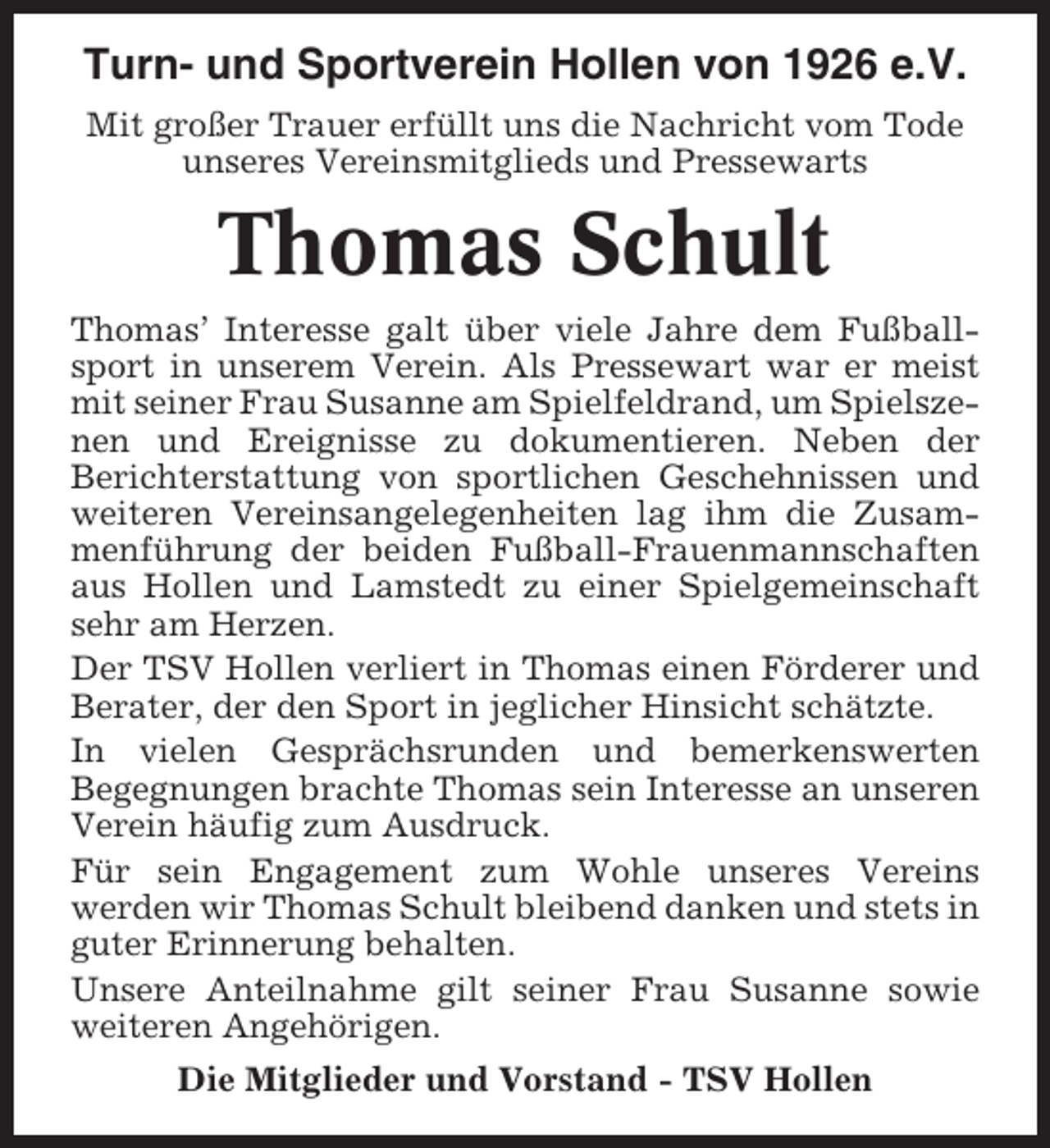 <p>Turn- und Sportverein Hollen von 1926 e.V.<br />Mit großer Trauer erfüllt uns die Nachricht vom Tode<br />unseres Vereinsmitglieds und Pressewarts</p><p>Thomas Schult<br />Thomas’ Interesse galt über viele Jahre dem Fußballsport in unserem Verein. Als Pressewart war er meist<br />mit seiner Frau Susanne am Spielfeldrand, um Spielszenen und Ereignisse zu dokumentieren. Neben der<br />Berichterstattung von sportlichen Geschehnissen und<br />weiteren Vereinsangelegenheiten lag ihm die Zusammenführung der beiden Fußball-Frauenmannschaften<br />aus Hollen und Lamstedt zu einer Spielgemeinschaft<br />sehr am Herzen.<br />Der TSV Hollen verliert in Thomas einen Förderer und<br />Berater, der den Sport in jeglicher Hinsicht schätzte.<br />In vielen Gesprächsrunden und bemerkenswerten<br />Begegnungen brachte Thomas sein Interesse an unseren<br />Verein häufig zum Ausdruck.<br />Für sein Engagement zum Wohle unseres Vereins<br />werden wir Thomas Schult bleibend danken und stets in<br />guter Erinnerung behalten.<br />Unsere Anteilnahme gilt seiner Frau Susanne sowie<br />weiteren Angehörigen.<br />Die Mitglieder und Vorstand - TSV Hollen</p>