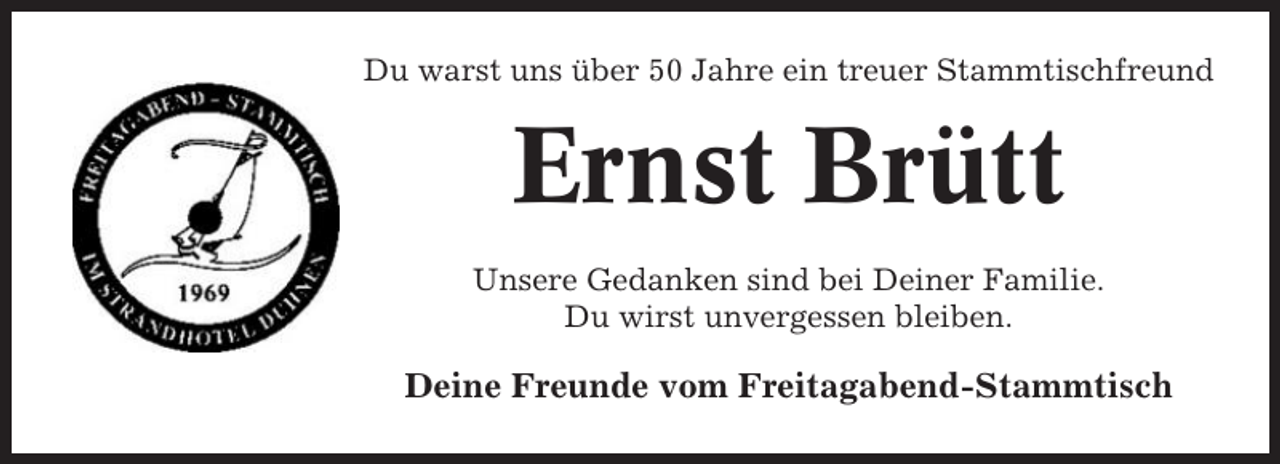 <p>Du warst uns über 50 Jahre ein treuer Stammtischfreund</p><p>Ernst Brütt<br />Unsere Gedanken sind bei Deiner Familie.<br />Du wirst unvergessen bleiben.</p><p>Deine Freunde vom Freitagabend-Stammtisch</p>