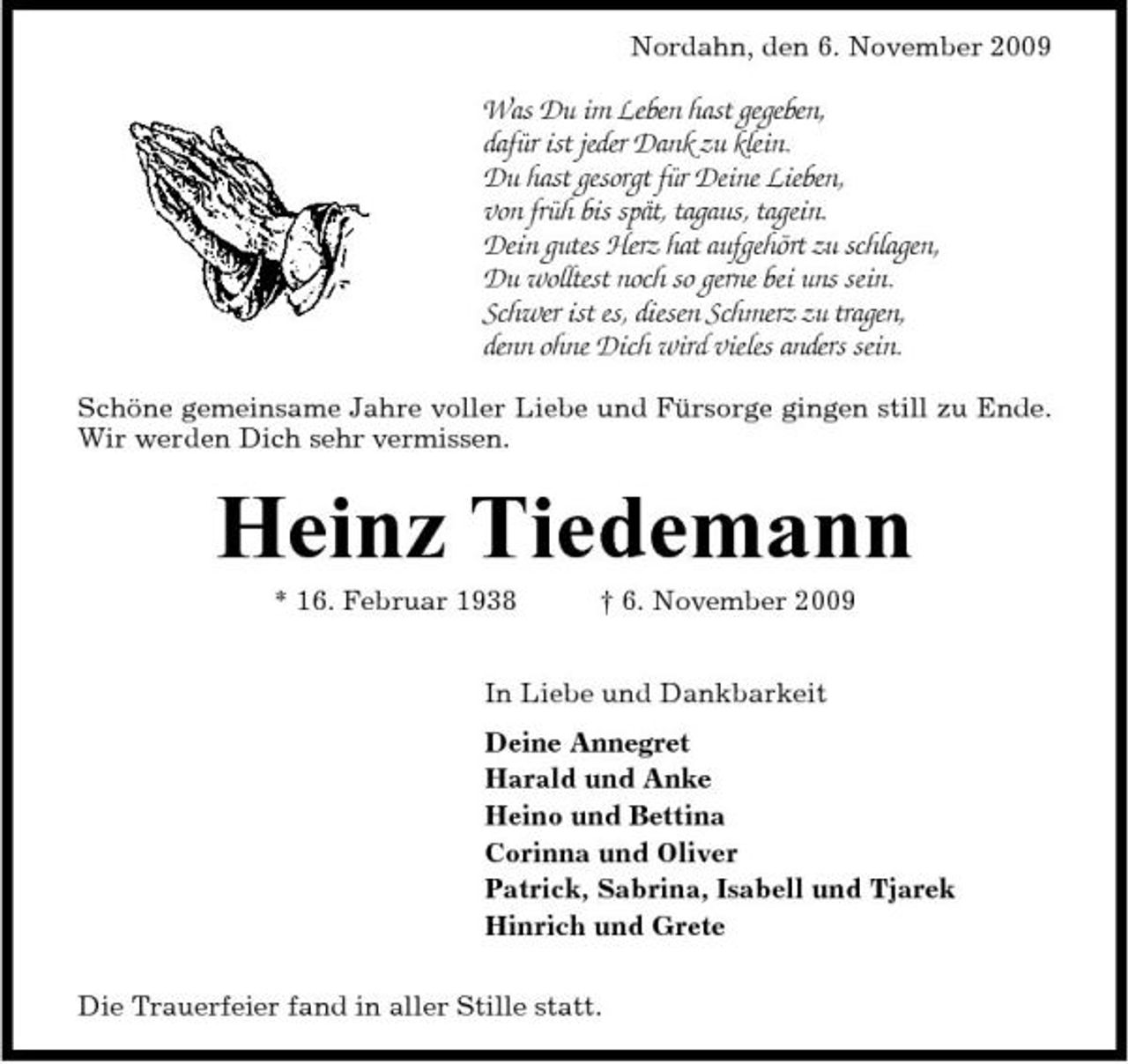 <p>Nordahn, den 6. November 2009</p><p>Was Du im Leben hast gegeben, dafür ist jeder Dank zu klein. Du hast gesorgt für Deine Lieben, von früh bis spät, tagaus, tagein. Dein gutes Herz hat aufgehört zu schlagen, Du wolltest noch so gerne bei uns sein. Schwer ist es, diesen Schmerz zu tragen, denn ohne Dich wird vieles anders sein.<br />Schöne gemeinsame Jahre voller Liebe und Fürsorge gingen still zu Ende. Wir werden Dich sehr vermissen.</p><p>Heinz Tiedemann<br />* 16. Februar 1938 † 6. November 2009 In Liebe und Dankbarkeit Deine Annegret Harald und Anke Heino und Bettina Corinna und Oliver Patrick, Sabrina, Isabell und Tjarek Hinrich und Grete Die Trauerfeier fand in aller Stille statt.</p>