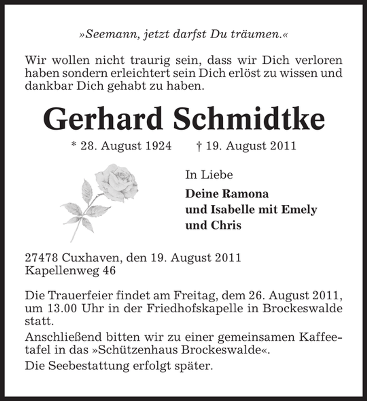 <p>»Seemann, jetzt darfst Du träumen.«<br />Wir wollen nicht traurig sein, dass wir Dich verloren<br />haben sondern erleichtert sein Dich erlöst zu wissen und<br />dankbar Dich gehabt zu haben.</p><p>Gerhard Schmidtke<br />* 28. August 1924</p><p>† 19. August 2011<br />In Liebe<br />Deine Ramona<br />und Isabelle mit Emely<br />und Chris</p><p>27478 Cuxhaven, den 19. August 2011<br />Kapellenweg 46<br />Die Trauerfeier findet am Freitag, dem 26. August 2011,<br />um 13.00 Uhr in der Friedhofskapelle in Brockeswalde<br />statt.<br />Anschließend bitten wir zu einer gemeinsamen Kaffeetafel in das »Schützenhaus Brockeswalde«.<br />Die Seebestattung erfolgt später.</p>