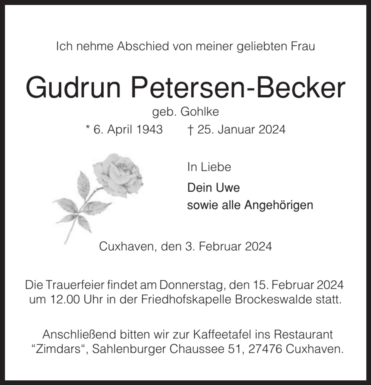 <p>Ich nehme Abschied von meiner geliebten Frau</p><p>Gudrun Petersen-Becker<br />geb. Gohlke<br />* 6. April 1943<br />† 25. Januar 2024<br />In Liebe<br />Dein Uwe<br />sowie alle Angehörigen<br />Cuxhaven, den 3. Februar 2024<br />Die Trauerfeier findet am Donnerstag, den 15. Februar 2024<br />um 12.00 Uhr in der Friedhofskapelle Brockeswalde statt.<br />Anschließend bitten wir zur Kaffeetafel ins Restaurant<br />“Zimdars“, Sahlenburger Chaussee 51, 27476 Cuxhaven.</p>